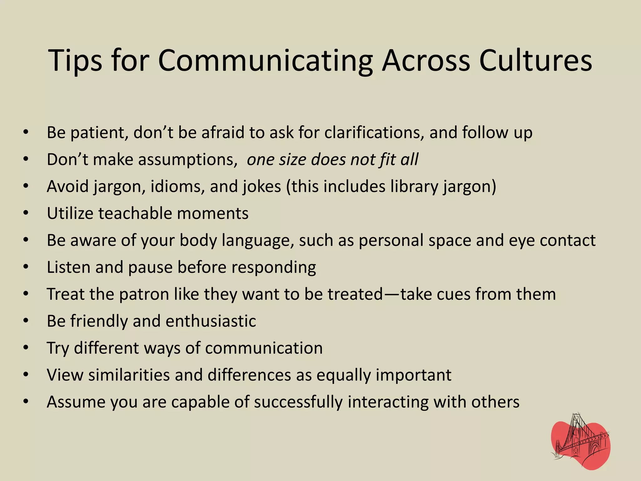 Tips for Communicating Across Cultures
• Be patient, don’t be afraid to ask for clarifications, and follow up
• Don’t make assumptions, one size does not fit all
• Avoid jargon, idioms, and jokes (this includes library jargon)
• Utilize teachable moments
• Be aware of your body language, such as personal space and eye contact
• Listen and pause before responding
• Treat the patron like they want to be treated—take cues from them
• Be friendly and enthusiastic
• Try different ways of communication
• View similarities and differences as equally important
• Assume you are capable of successfully interacting with others
 