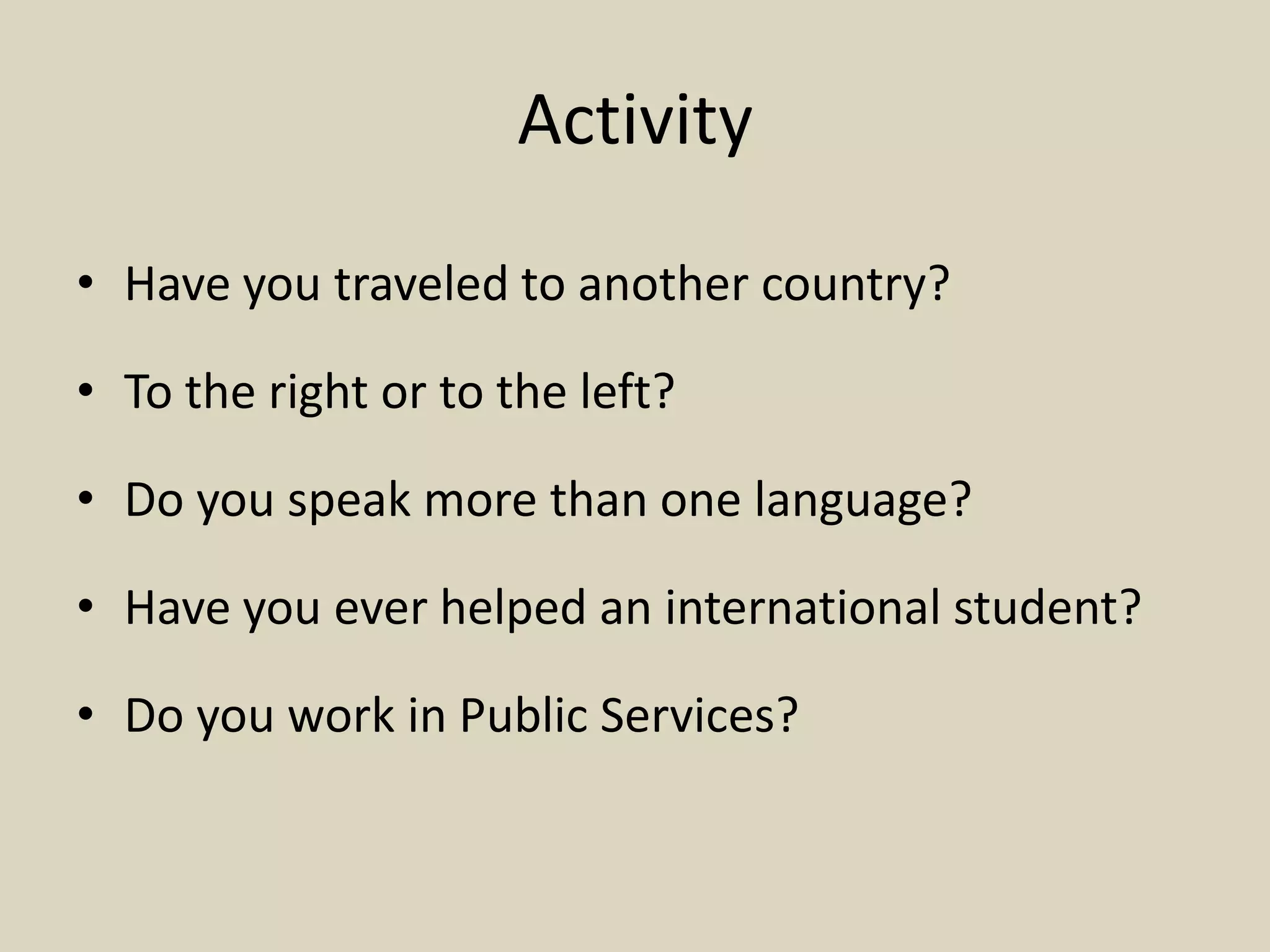 Activity
• Have you traveled to another country?
• To the right or to the left?
• Do you speak more than one language?
• Have you ever helped an international student?
• Do you work in Public Services?
 