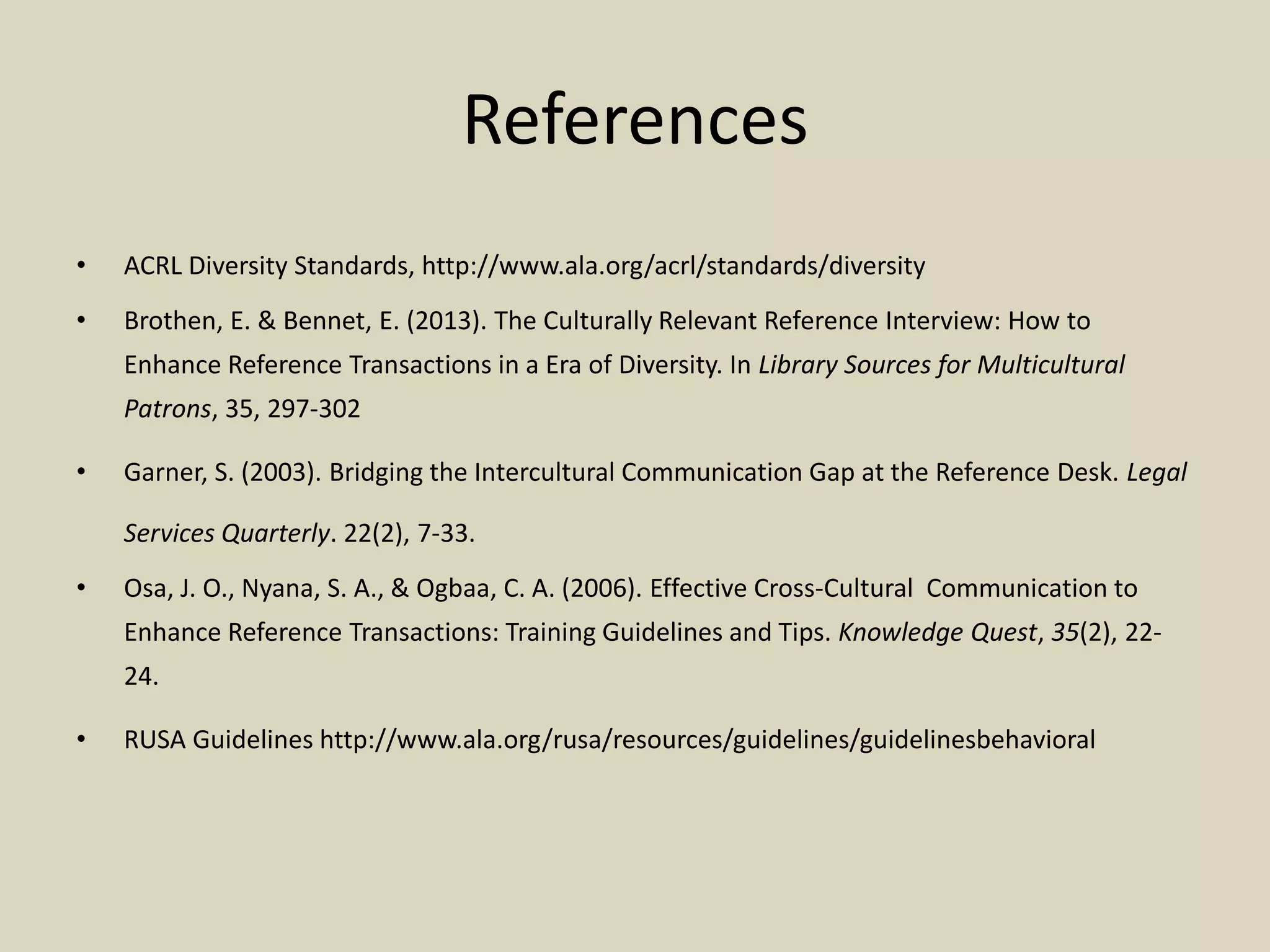 References
• ACRL Diversity Standards, http://www.ala.org/acrl/standards/diversity
• Brothen, E. & Bennet, E. (2013). The Culturally Relevant Reference Interview: How to
Enhance Reference Transactions in a Era of Diversity. In Library Sources for Multicultural
Patrons, 35, 297-302
• Garner, S. (2003). Bridging the Intercultural Communication Gap at the Reference Desk. Legal
Services Quarterly. 22(2), 7-33.
• Osa, J. O., Nyana, S. A., & Ogbaa, C. A. (2006). Effective Cross-Cultural Communication to
Enhance Reference Transactions: Training Guidelines and Tips. Knowledge Quest, 35(2), 22-
24.
• RUSA Guidelines http://www.ala.org/rusa/resources/guidelines/guidelinesbehavioral
 