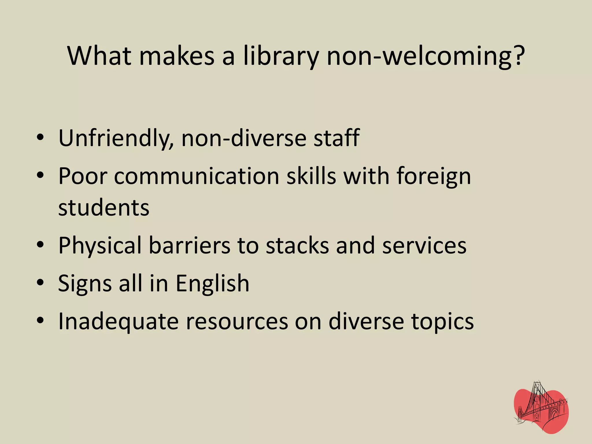 What makes a library non-welcoming?
• Unfriendly, non-diverse staff
• Poor communication skills with foreign
students
• Physical barriers to stacks and services
• Signs all in English
• Inadequate resources on diverse topics
 