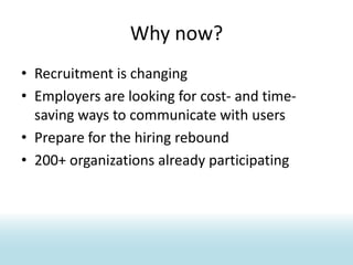 Why now?Recruitment is changingEmployers are looking for cost- and time-saving ways to communicate with usersPrepare for the hiring rebound200+ organizations already participating