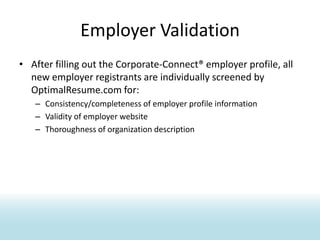 Employer ValidationAfter filling out the Corporate-Connect® employer profile, all new employer registrants are individually screened by OptimalResume.com for:Consistency/completeness of employer profile informationValidity of employer websiteThoroughness of organization description