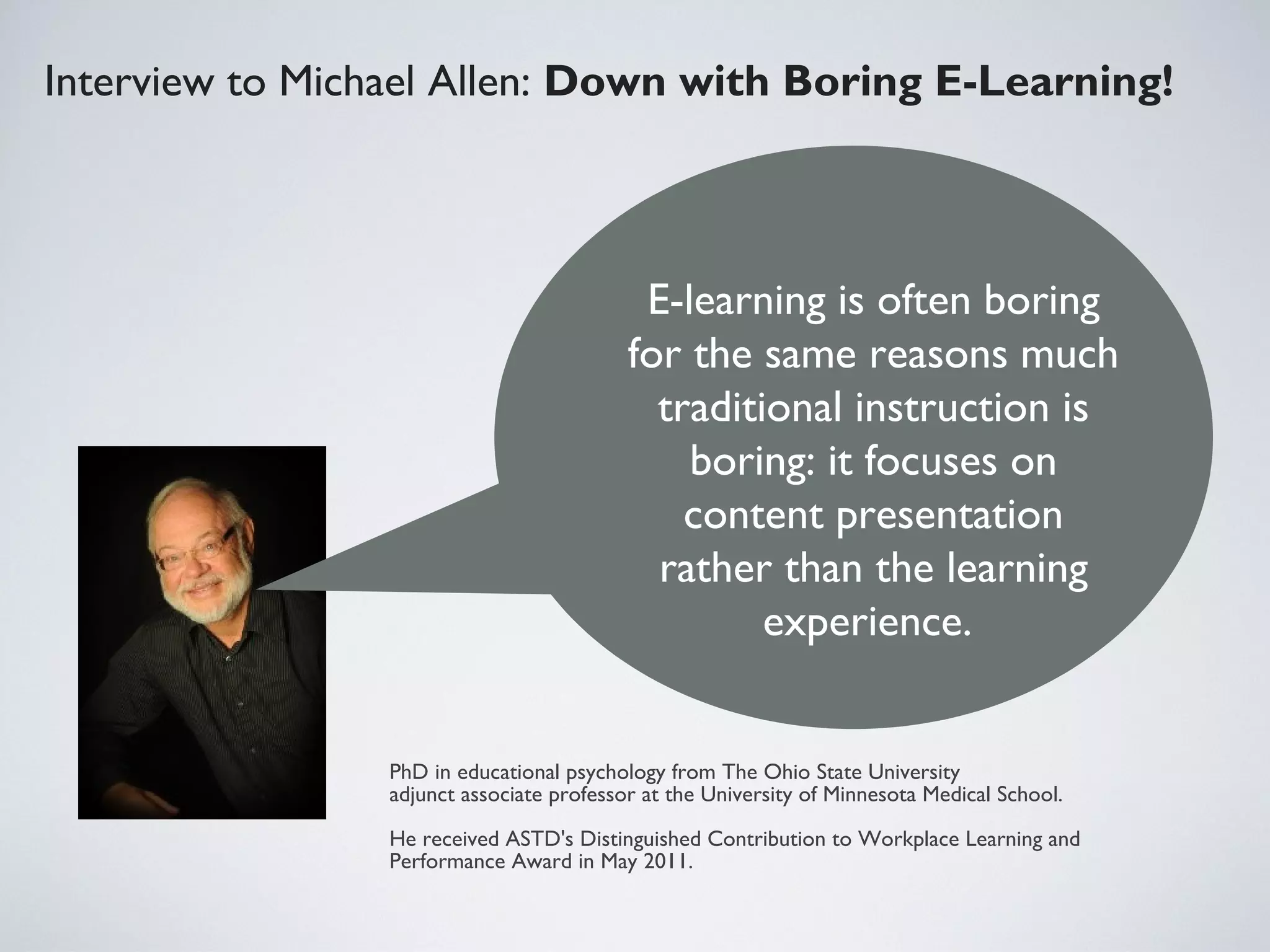 Interview to Michael Allen: Down with Boring E-Learning! 

E-learning is often boring
for the same reasons much
traditional instruction is
boring: it focuses on
content presentation
rather than the learning
experience.

PhD in educational psychology from The Ohio State University
adjunct associate professor at the University of Minnesota Medical School.
He received ASTD's Distinguished Contribution to Workplace Learning and
Performance Award in May 2011.

 