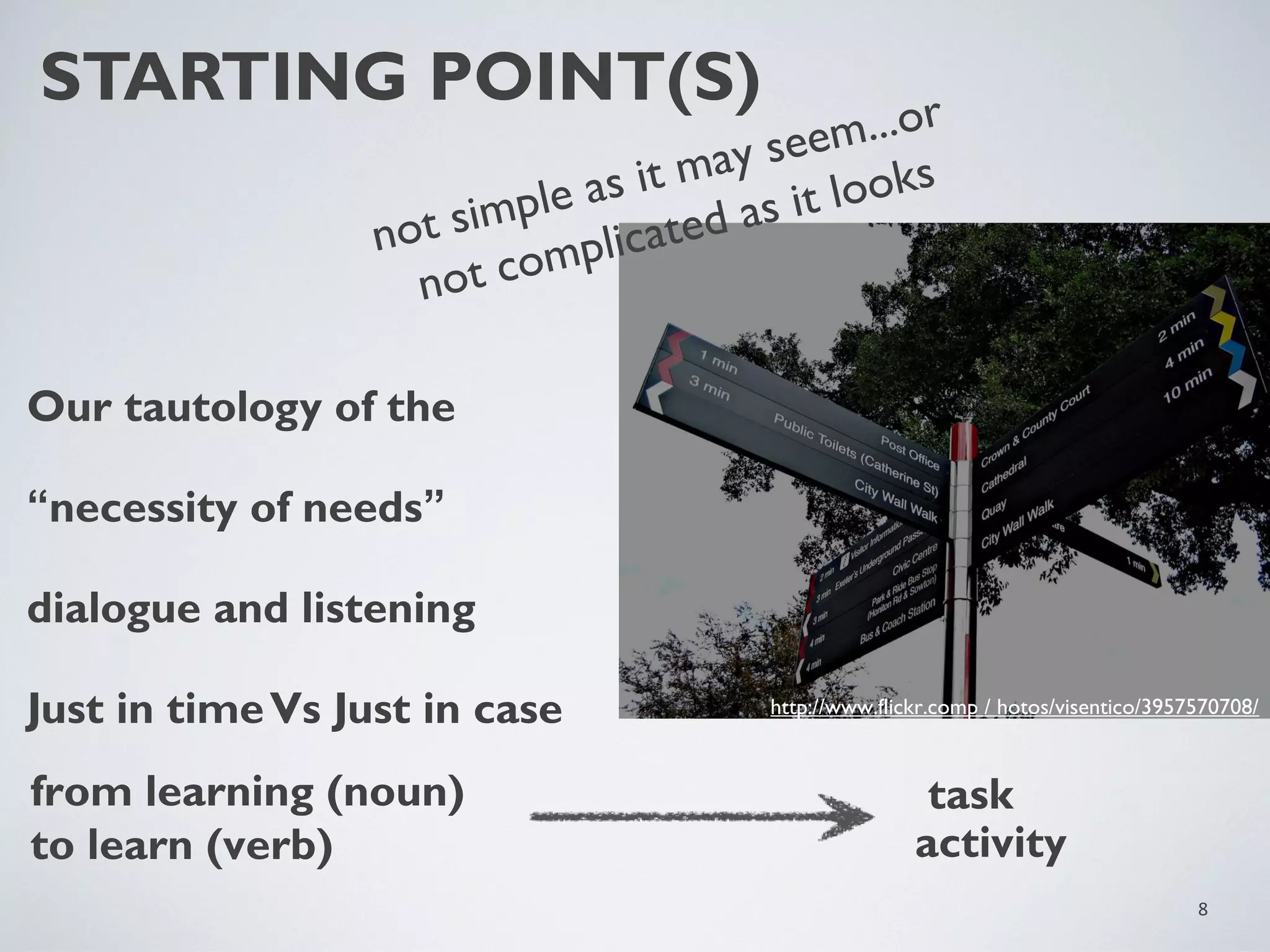 STARTING POINT(S)

...or
seem
may
as it
looks
mple
as it
i
ated
not s
mplic
ot co
n

Our tautology of the
“necessity of needs”
dialogue and listening
Just in time Vs Just in case
from learning (noun)
to learn (verb)

http://www.flickr.comp / hotos/visentico/3957570708/

task
activity
8

 