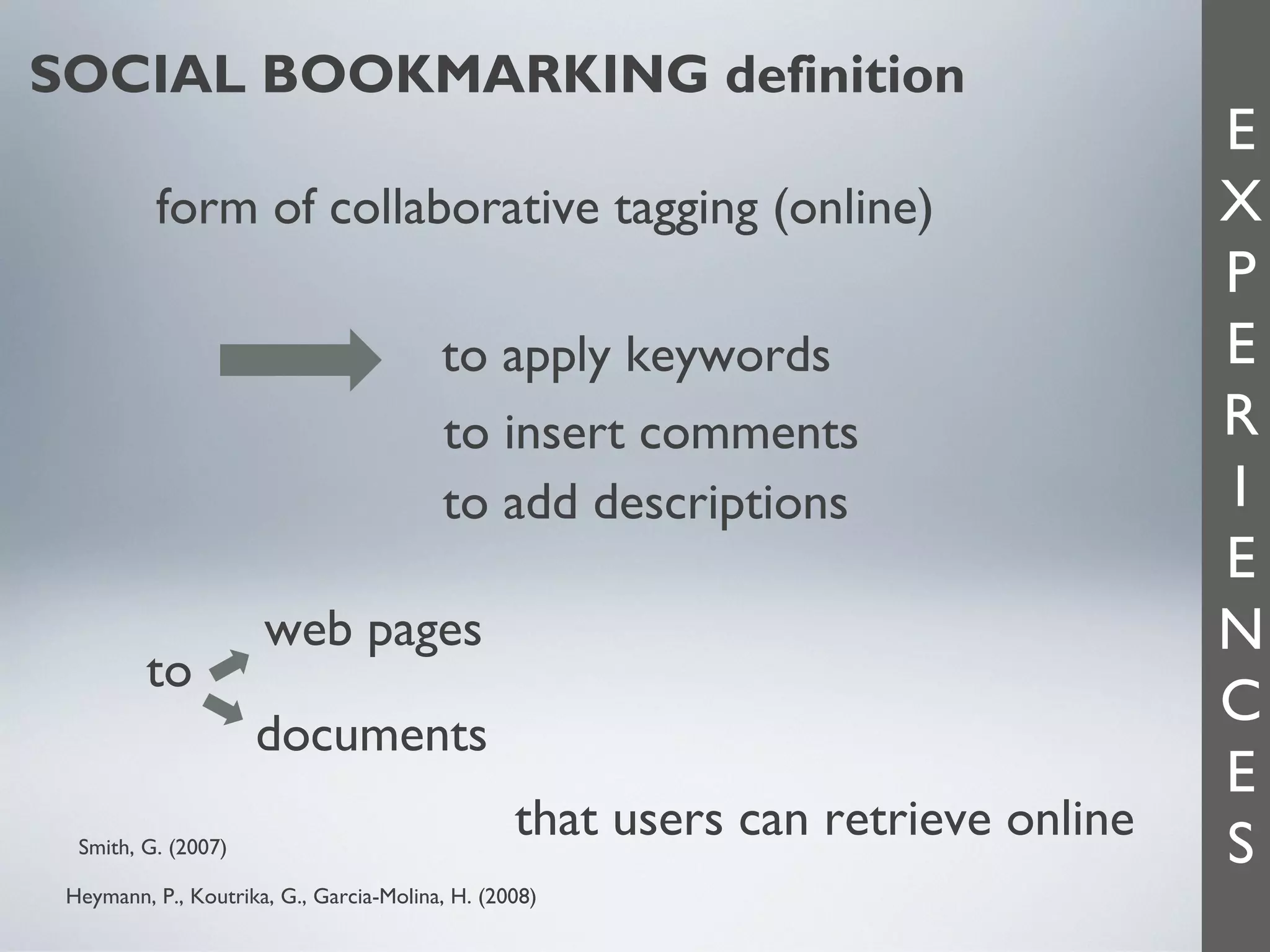 SOCIAL BOOKMARKING definition
form of collaborative tagging (online)
to apply keywords
to insert comments
to add descriptions
to

web pages
documents

Smith, G. (2007)

that users can retrieve online

Heymann, P., Koutrika, G., Garcia-Molina, H. (2008)

E
X
P
E
R
I
E
N
C
E
S

 