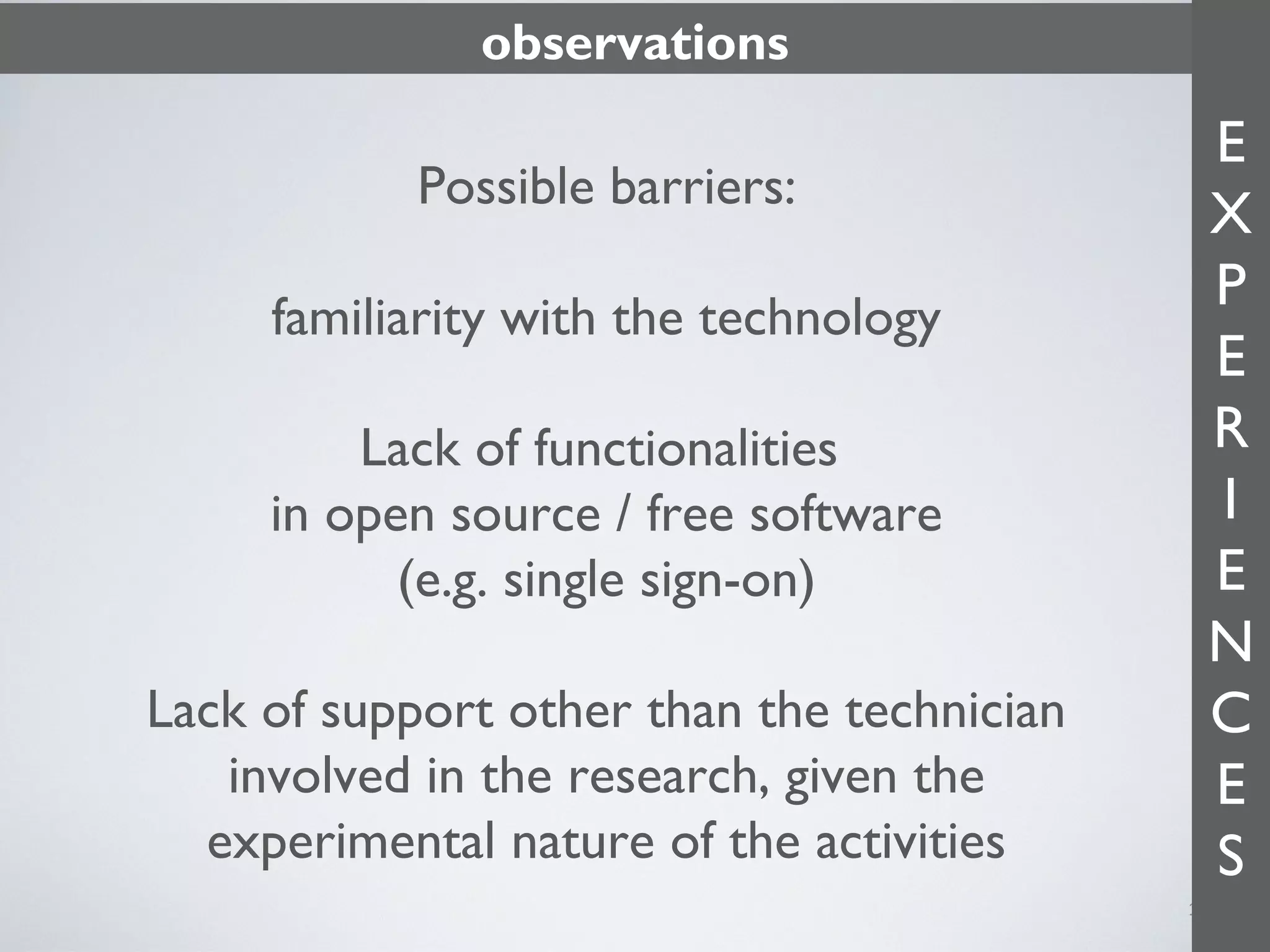 observations

Possible barriers:
familiarity with the technology
Lack of functionalities
in open source / free software
(e.g. single sign-on)
Lack of support other than the technician
involved in the research, given the
experimental nature of the activities

E
X
P
E
R
I
E
N
C
E
S
11

 