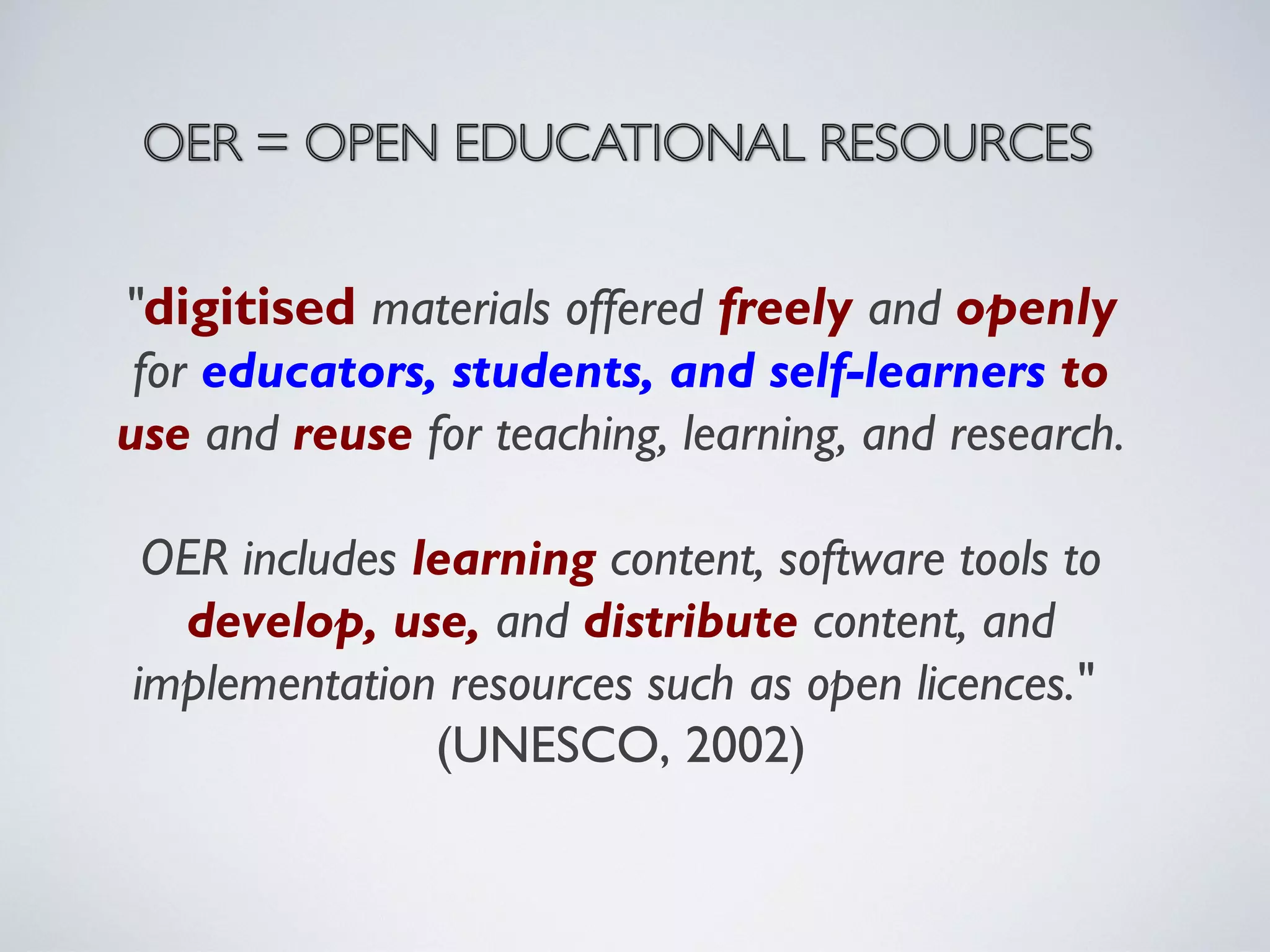 "digitised materials offered freely and openly
for educators, students, and self-learners to
use and reuse for teaching, learning, and research.
OER includes learning content, software tools to
develop, use, and distribute content, and
implementation resources such as open licences."
(UNESCO, 2002)

 