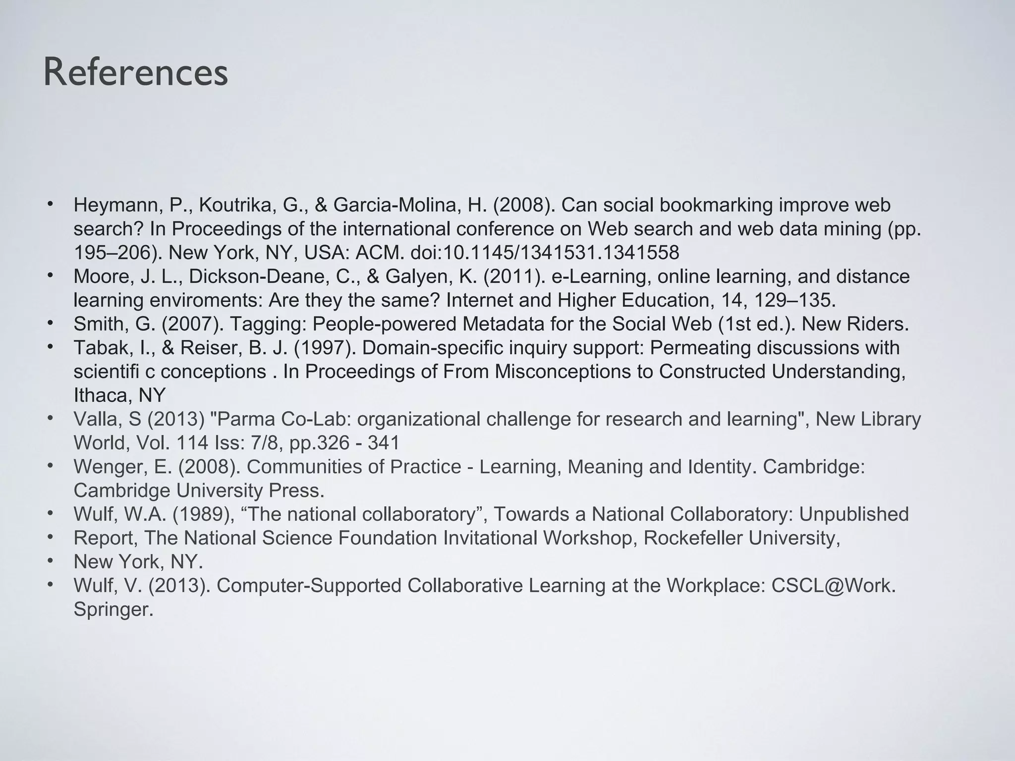 References
•
•
•
•
•
•
•
•
•
•

Heymann, P., Koutrika, G., & Garcia-Molina, H. (2008). Can social bookmarking improve web
search? In Proceedings of the international conference on Web search and web data mining (pp.
195–206). New York, NY, USA: ACM. doi:10.1145/1341531.1341558
Moore, J. L., Dickson-Deane, C., & Galyen, K. (2011). e-Learning, online learning, and distance
learning enviroments: Are they the same? Internet and Higher Education, 14, 129–135.
Smith, G. (2007). Tagging: People-powered Metadata for the Social Web (1st ed.). New Riders.
Tabak, I., & Reiser, B. J. (1997). Domain-specific inquiry support: Permeating discussions with
scientifi c conceptions . In Proceedings of From Misconceptions to Constructed Understanding,
Ithaca, NY
Valla, S (2013) "Parma Co-Lab: organizational challenge for research and learning", New Library
World, Vol. 114 Iss: 7/8, pp.326 - 341
Wenger, E. (2008). Communities of Practice - Learning, Meaning and Identity. Cambridge:
Cambridge University Press.
Wulf, W.A. (1989), “The national collaboratory”, Towards a National Collaboratory: Unpublished
Report, The National Science Foundation Invitational Workshop, Rockefeller University,
New York, NY.
Wulf, V. (2013). Computer-Supported Collaborative Learning at the Workplace: CSCL@Work.
Springer.

 