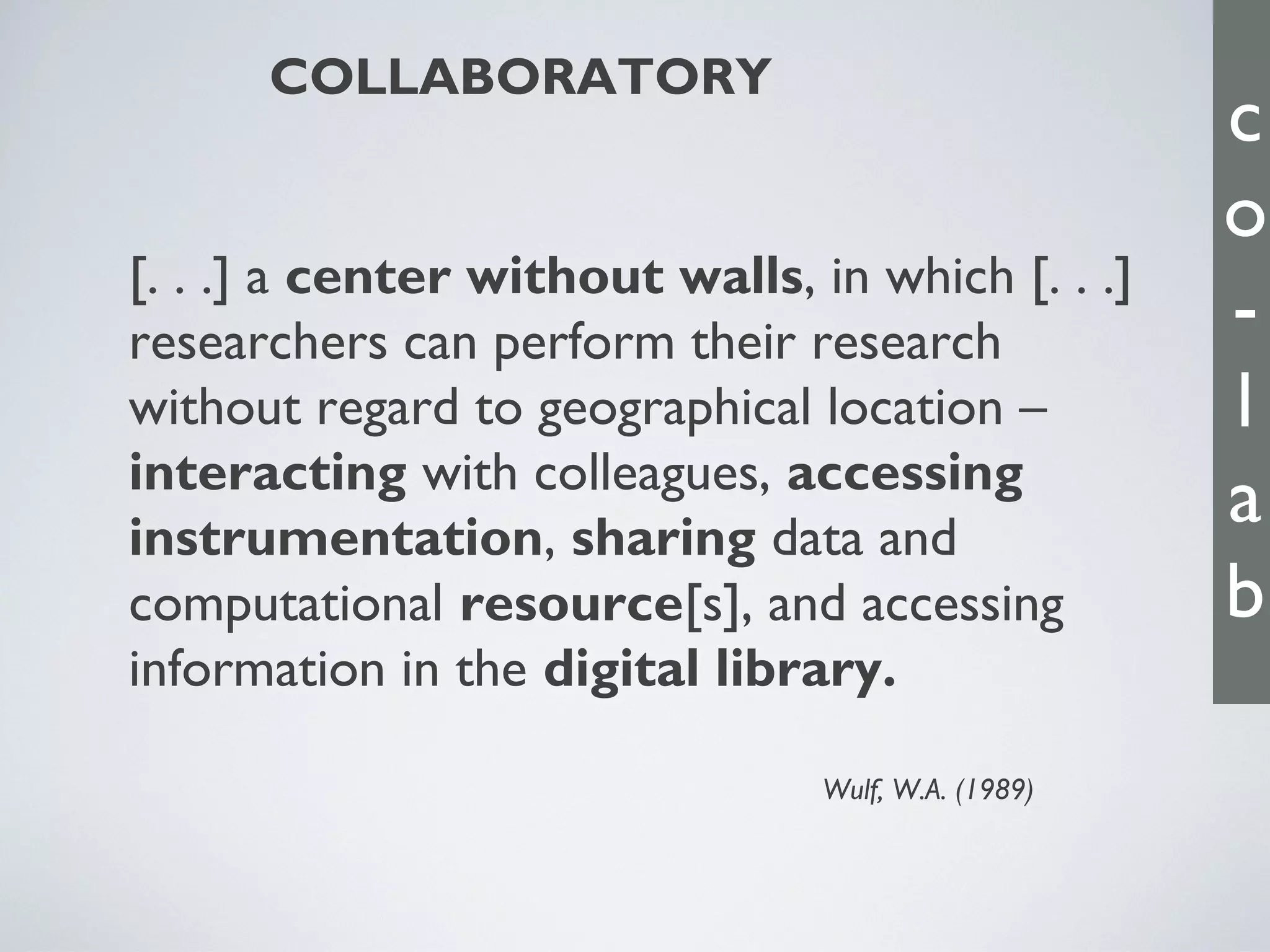 COLLABORATORY

[. . .] a center without walls, in which [. . .]
researchers can perform their research
without regard to geographical location –
interacting with colleagues, accessing
instrumentation, sharing data and
computational resource[s], and accessing
information in the digital library.
Wulf, W.A. (1989)

c
o
l
a
b

 