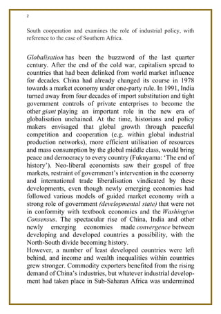 2
South cooperation and examines the role of industrial policy, with
reference to the case of Southern Africa.
Globalisation has been the buzzword of the last quarter
century. After the end of the cold war, capitalism spread to
countries that had been delinked from world market influence
for decades. China had already changed its course in 1978
towards a market economy under one-party rule. In 1991, India
turned away from four decades of import substitution and tight
government controls of private enterprises to become the
other giant playing an important role in the new era of
globalisation unchained. At the time, historians and policy
makers envisaged that global growth through peaceful
competition and cooperation (e.g. within global industrial
production networks), more efficient utilisation of resources
and mass consumption by the global middle class, would bring
peace and democracy to every country (Fukuyama: ‘The end of
history’). Neo-liberal economists saw their gospel of free
markets, restraint of government’s intervention in the economy
and international trade liberalisation vindicated by these
developments, even though newly emerging economies had
followed various models of guided market economy with a
strong role of government (developmental state) that were not
in conformity with textbook economics and the Washington
Consensus. The spectacular rise of China, India and other
newly emerging economies made convergence between
developing and developed countries a possibility, with the
North-South divide becoming history.
However, a number of least developed countries were left
behind, and income and wealth inequalities within countries
grew stronger. Commodity exporters benefited from the rising
demand of China’s industries, but whatever industrial develop-
ment had taken place in Sub-Saharan Africa was undermined
 
