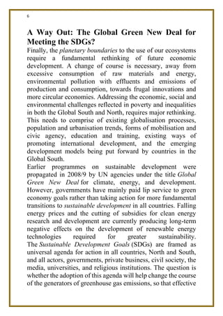6
A Way Out: The Global Green New Deal for
Meeting the SDGs?
Finally, the planetary boundaries to the use of our ecosystems
require a fundamental rethinking of future economic
development. A change of course is necessary, away from
excessive consumption of raw materials and energy,
environmental pollution with effluents and emissions of
production and consumption, towards frugal innovations and
more circular economies. Addressing the economic, social and
environmental challenges reflected in poverty and inequalities
in both the Global South and North, requires major rethinking.
This needs to comprise of existing globalisation processes,
population and urbanisation trends, forms of mobilisation and
civic agency, education and training, existing ways of
promoting international development, and the emerging
development models being put forward by countries in the
Global South.
Earlier programmes on sustainable development were
propagated in 2008/9 by UN agencies under the title Global
Green New Deal for climate, energy, and development.
However, governments have mainly paid lip service to green
economy goals rather than taking action for more fundamental
transitions to sustainable development in all countries. Falling
energy prices and the cutting of subsidies for clean energy
research and development are currently producing long-term
negative effects on the development of renewable energy
technologies required for greater sustainability.
The Sustainable Development Goals (SDGs) are framed as
universal agenda for action in all countries, North and South,
and all actors, governments, private business, civil society, the
media, universities, and religious institutions. The question is
whether the adoption of this agenda will help change the course
of the generators of greenhouse gas emissions, so that effective
 