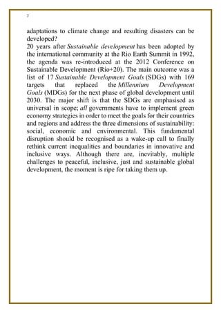7
adaptations to climate change and resulting disasters can be
developed?
20 years after Sustainable development has been adopted by
the international community at the Rio Earth Summit in 1992,
the agenda was re-introduced at the 2012 Conference on
Sustainable Development (Rio+20). The main outcome was a
list of 17 Sustainable Development Goals (SDGs) with 169
targets that replaced the Millennium Development
Goals (MDGs) for the next phase of global development until
2030. The major shift is that the SDGs are emphasised as
universal in scope; all governments have to implement green
economy strategies in order to meet the goals for their countries
and regions and address the three dimensions of sustainability:
social, economic and environmental. This fundamental
disruption should be recognised as a wake-up call to finally
rethink current inequalities and boundaries in innovative and
inclusive ways. Although there are, inevitably, multiple
challenges to peaceful, inclusive, just and sustainable global
development, the moment is ripe for taking them up.
 