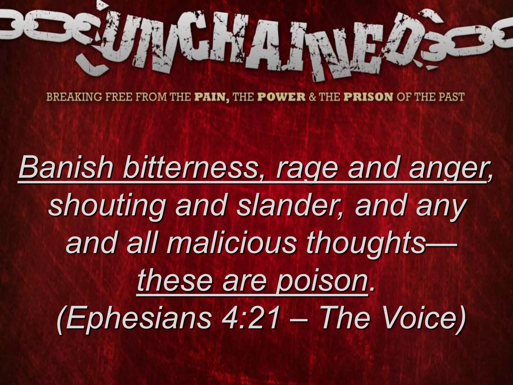 Banish bitterness, rage and anger,
shouting and slander, and any
and all malicious thoughts—
these are poison.
(Ephesians 4:21 – The Voice)
 