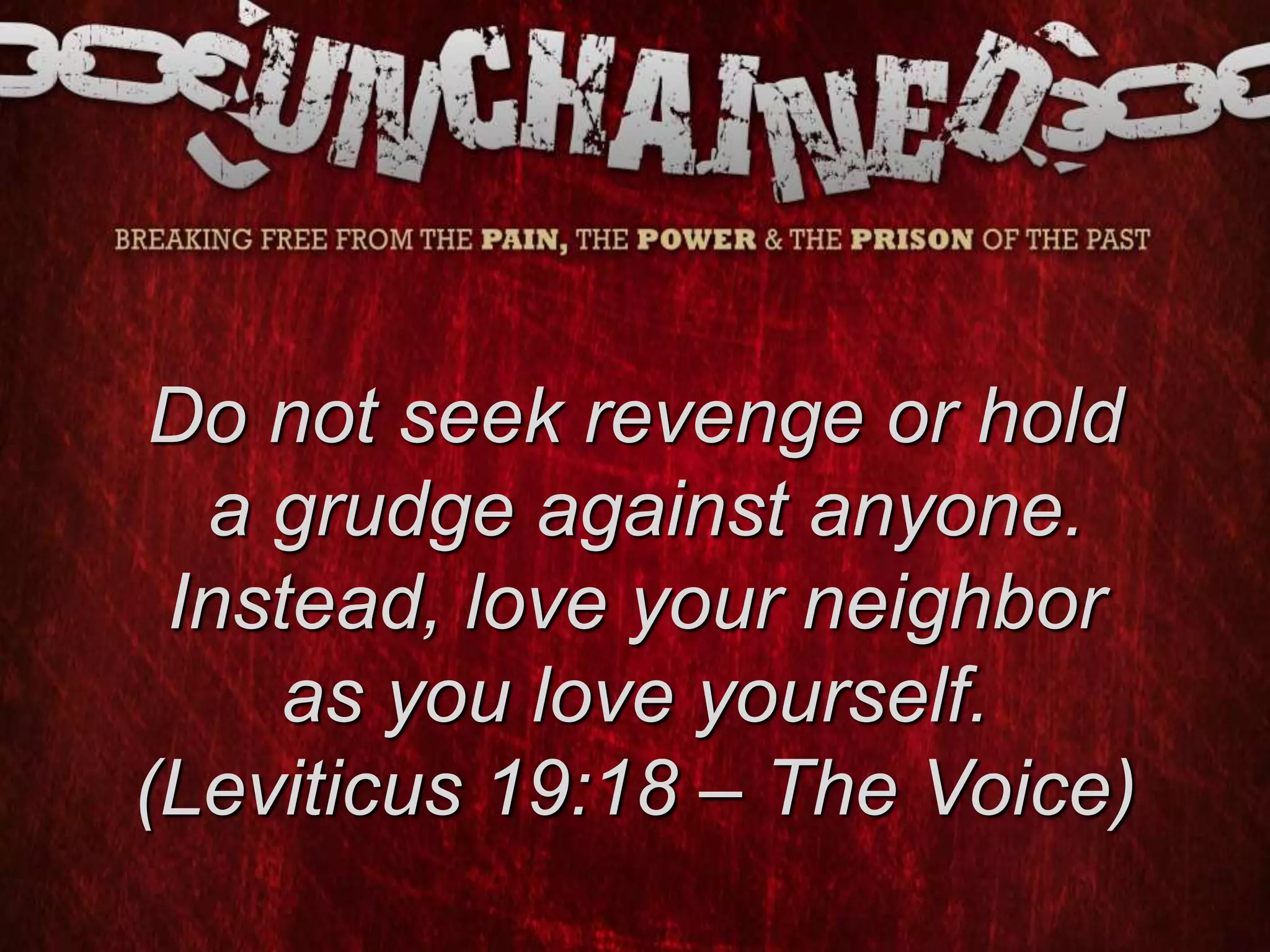 Do not seek revenge or hold
a grudge against anyone.
Instead, love your neighbor
as you love yourself.
(Leviticus 19:18 – The Voice)
 
