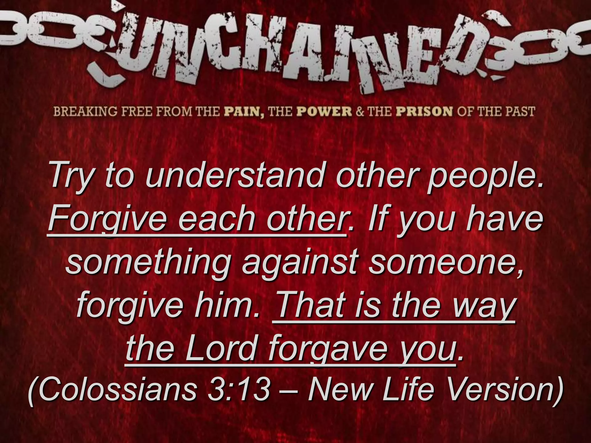 Try to understand other people.
Forgive each other. If you have
something against someone,
forgive him. That is the way
the Lord forgave you.
(Colossians 3:13 – New Life Version)
 