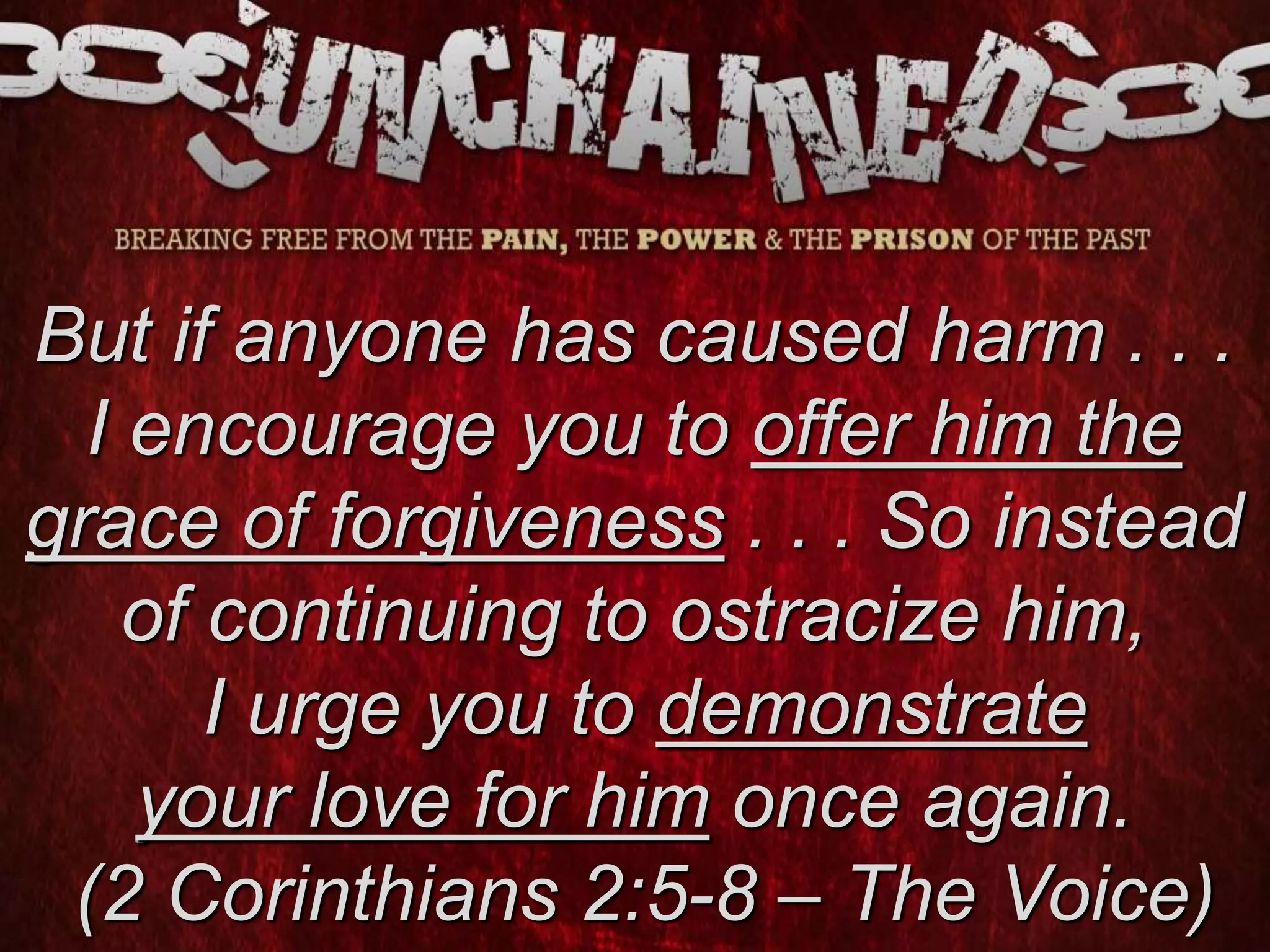 But if anyone has caused harm . . .
I encourage you to offer him the
grace of forgiveness . . . So instead
of continuing to ostracize him,
I urge you to demonstrate
your love for him once again.
(2 Corinthians 2:5-8 – The Voice)
 