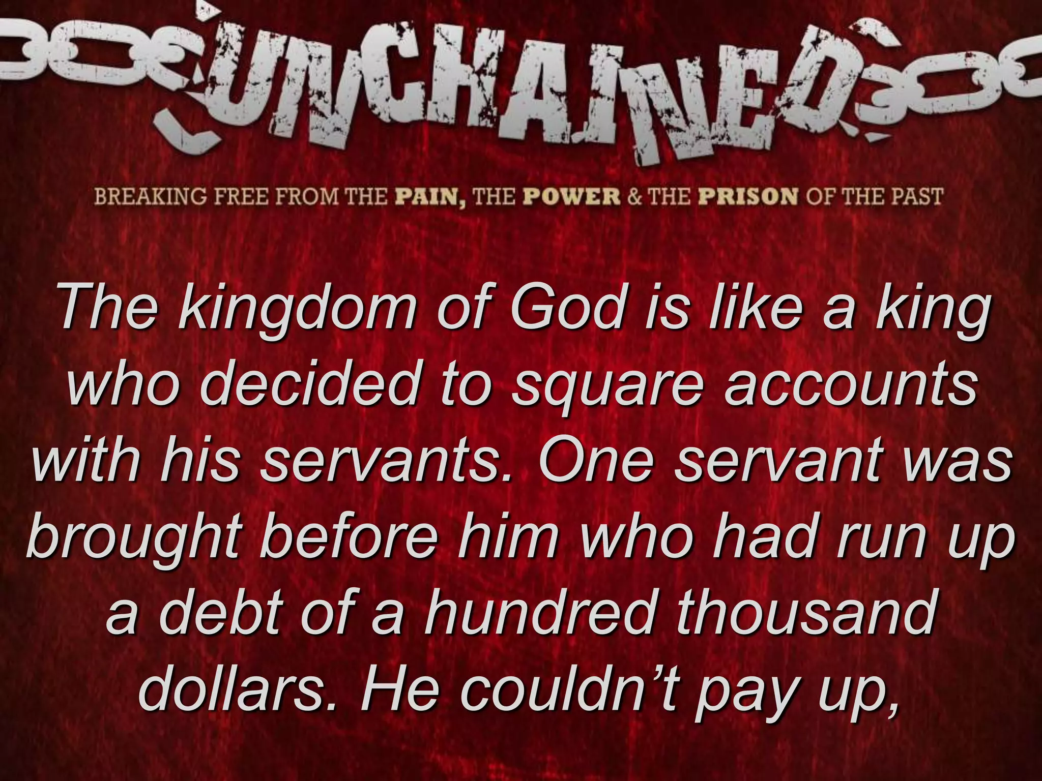 The kingdom of God is like a king
who decided to square accounts
with his servants. One servant was
brought before him who had run up
a debt of a hundred thousand
dollars. He couldn’t pay up,
 