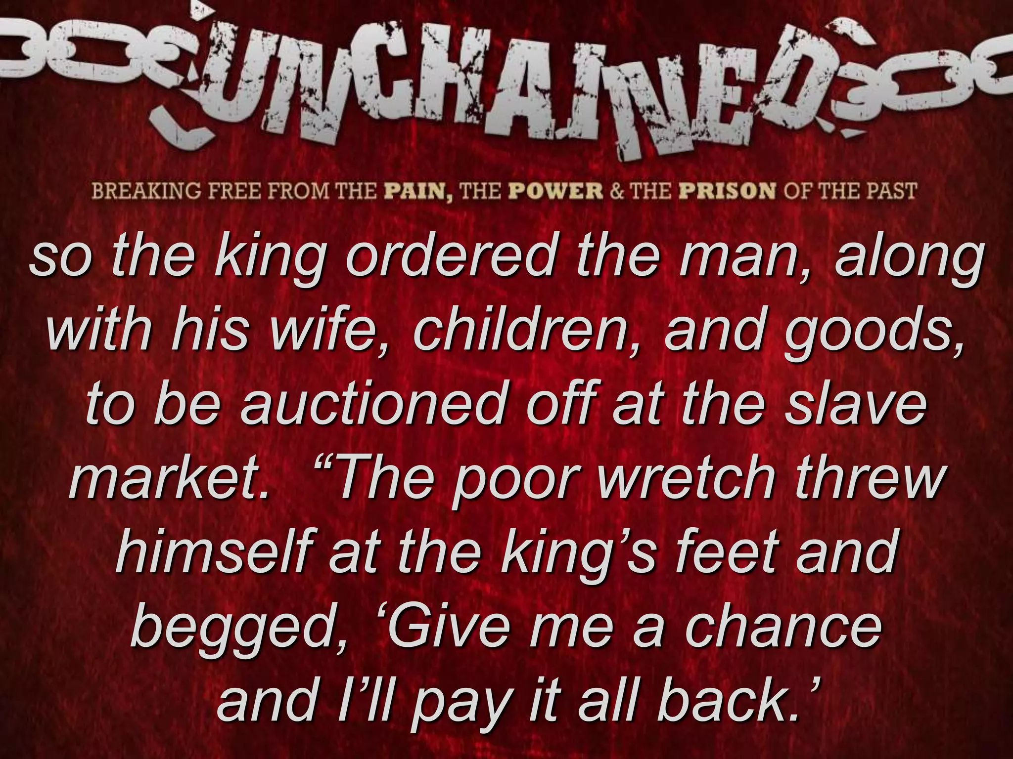 so the king ordered the man, along
with his wife, children, and goods,
to be auctioned off at the slave
market. “The poor wretch threw
himself at the king’s feet and
begged, ‘Give me a chance
and I’ll pay it all back.’
 