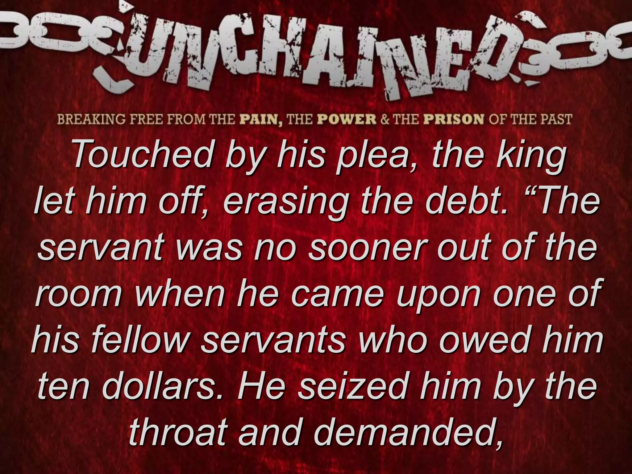 Touched by his plea, the king
let him off, erasing the debt. “The
servant was no sooner out of the
room when he came upon one of
his fellow servants who owed him
ten dollars. He seized him by the
throat and demanded,
 