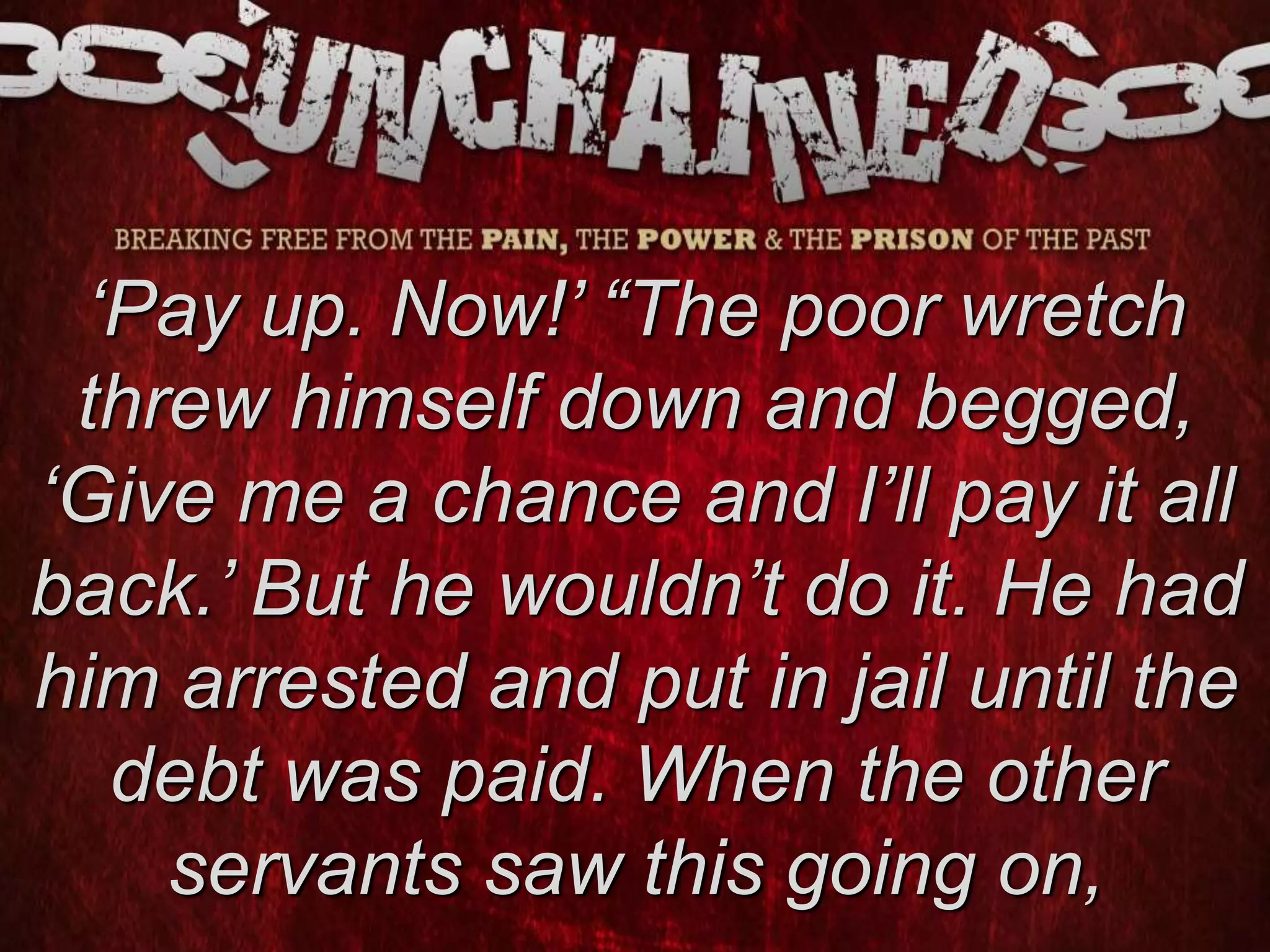 ‘Pay up. Now!’ “The poor wretch
threw himself down and begged,
‘Give me a chance and I’ll pay it all
back.’ But he wouldn’t do it. He had
him arrested and put in jail until the
debt was paid. When the other
servants saw this going on,
 