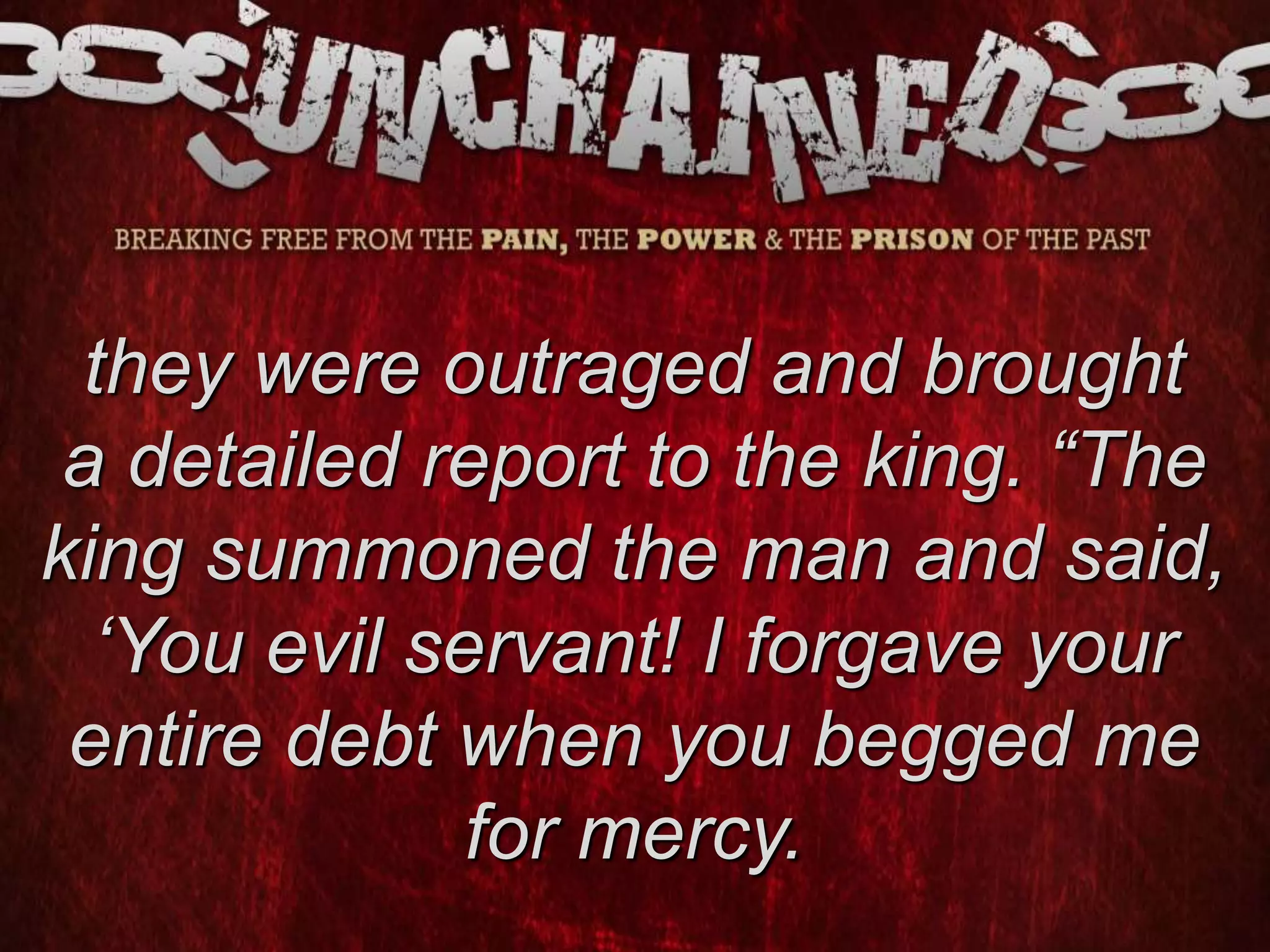 they were outraged and brought
a detailed report to the king. “The
king summoned the man and said,
‘You evil servant! I forgave your
entire debt when you begged me
for mercy.
 