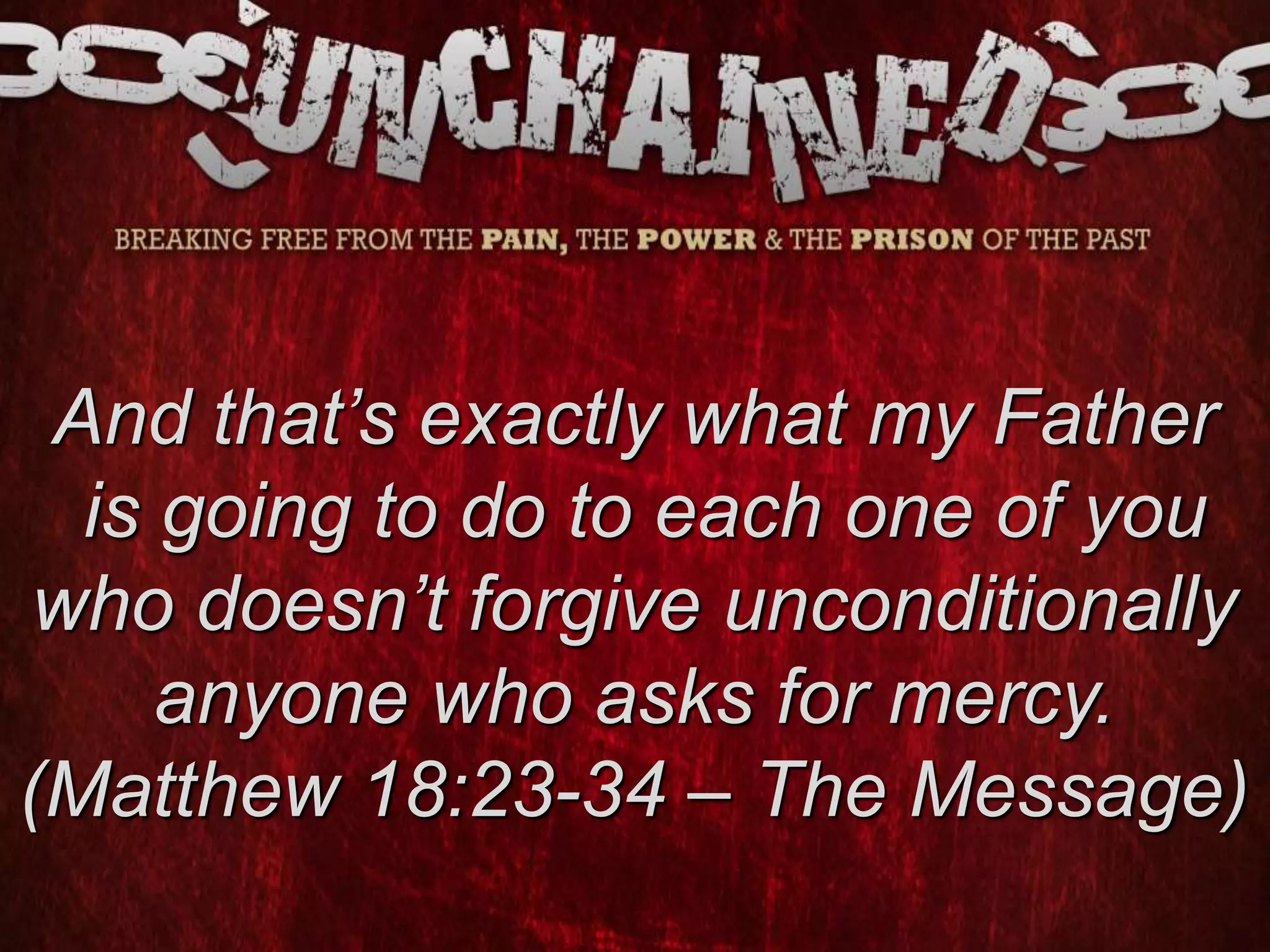 And that’s exactly what my Father
is going to do to each one of you
who doesn’t forgive unconditionally
anyone who asks for mercy.
(Matthew 18:23-34 – The Message)
 