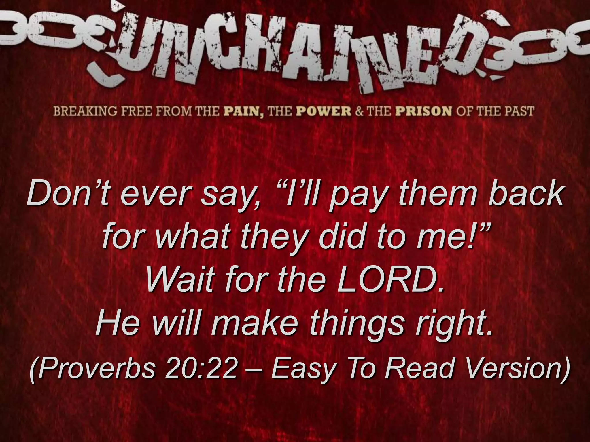 Don’t ever say, “I’ll pay them back
for what they did to me!”
Wait for the LORD.
He will make things right.
(Proverbs 20:22 – Easy To Read Version)
 