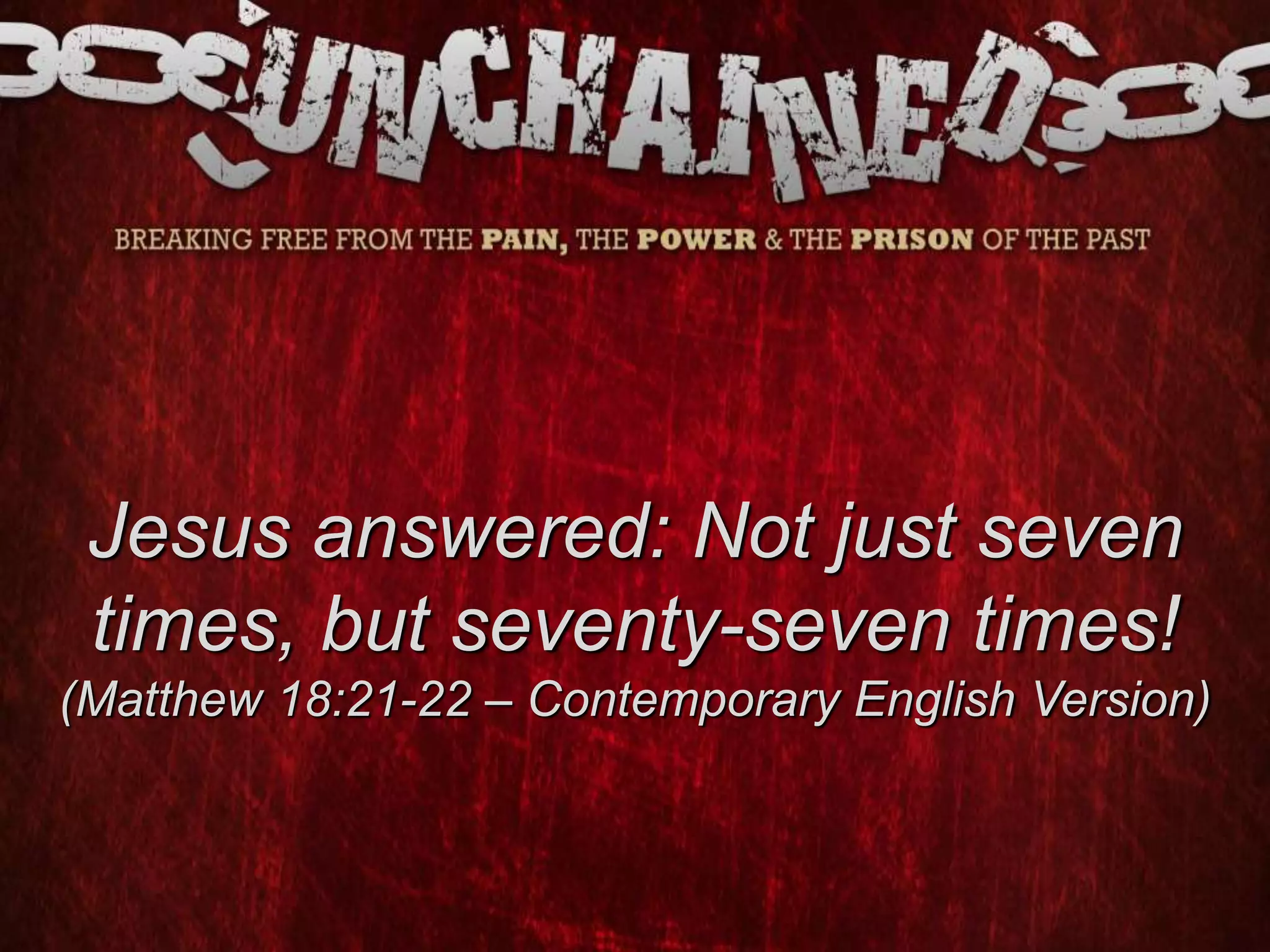 Jesus answered: Not just seven
times, but seventy-seven times!
(Matthew 18:21-22 – Contemporary English Version)
 