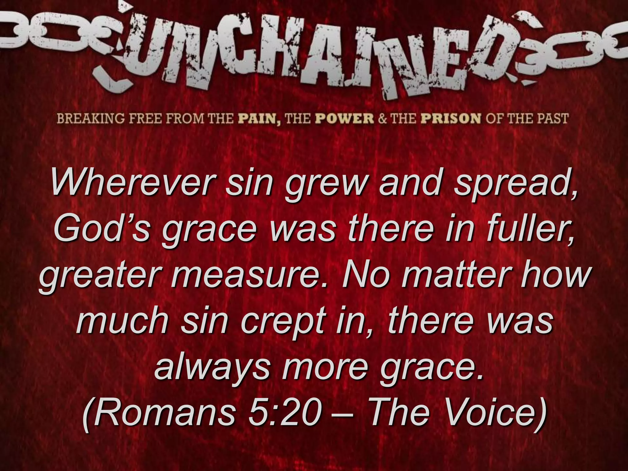 Wherever sin grew and spread,
God’s grace was there in fuller,
greater measure. No matter how
much sin crept in, there was
always more grace.
(Romans 5:20 – The Voice)
 