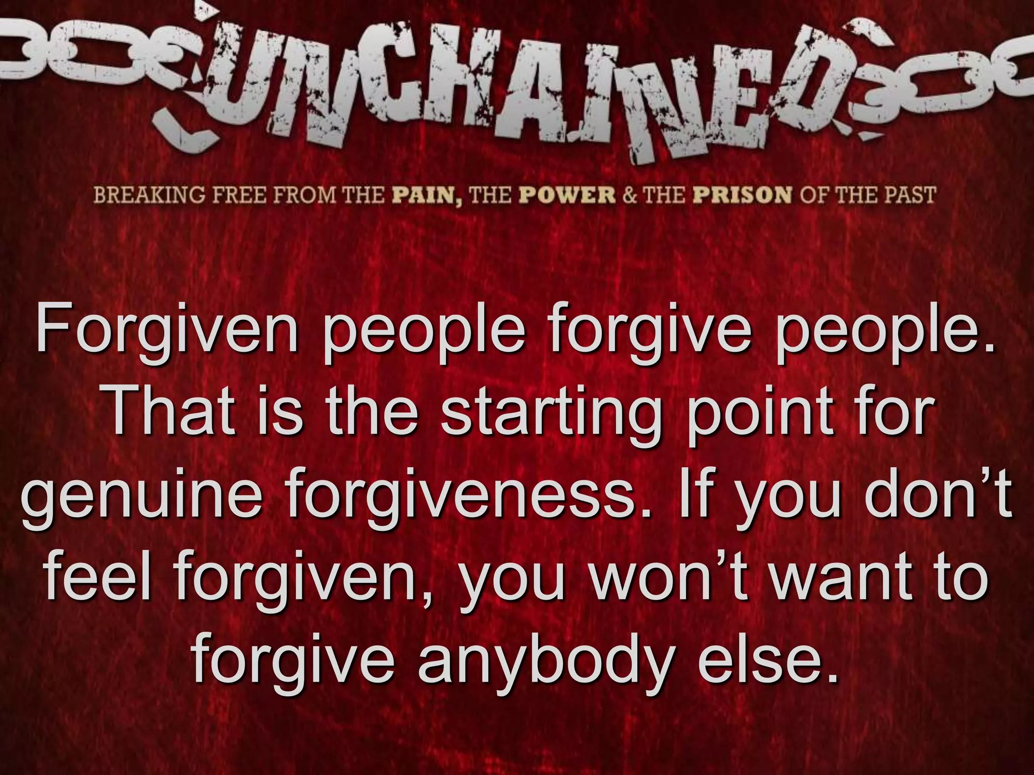 Forgiven people forgive people.
That is the starting point for
genuine forgiveness. If you don’t
feel forgiven, you won’t want to
forgive anybody else.
 