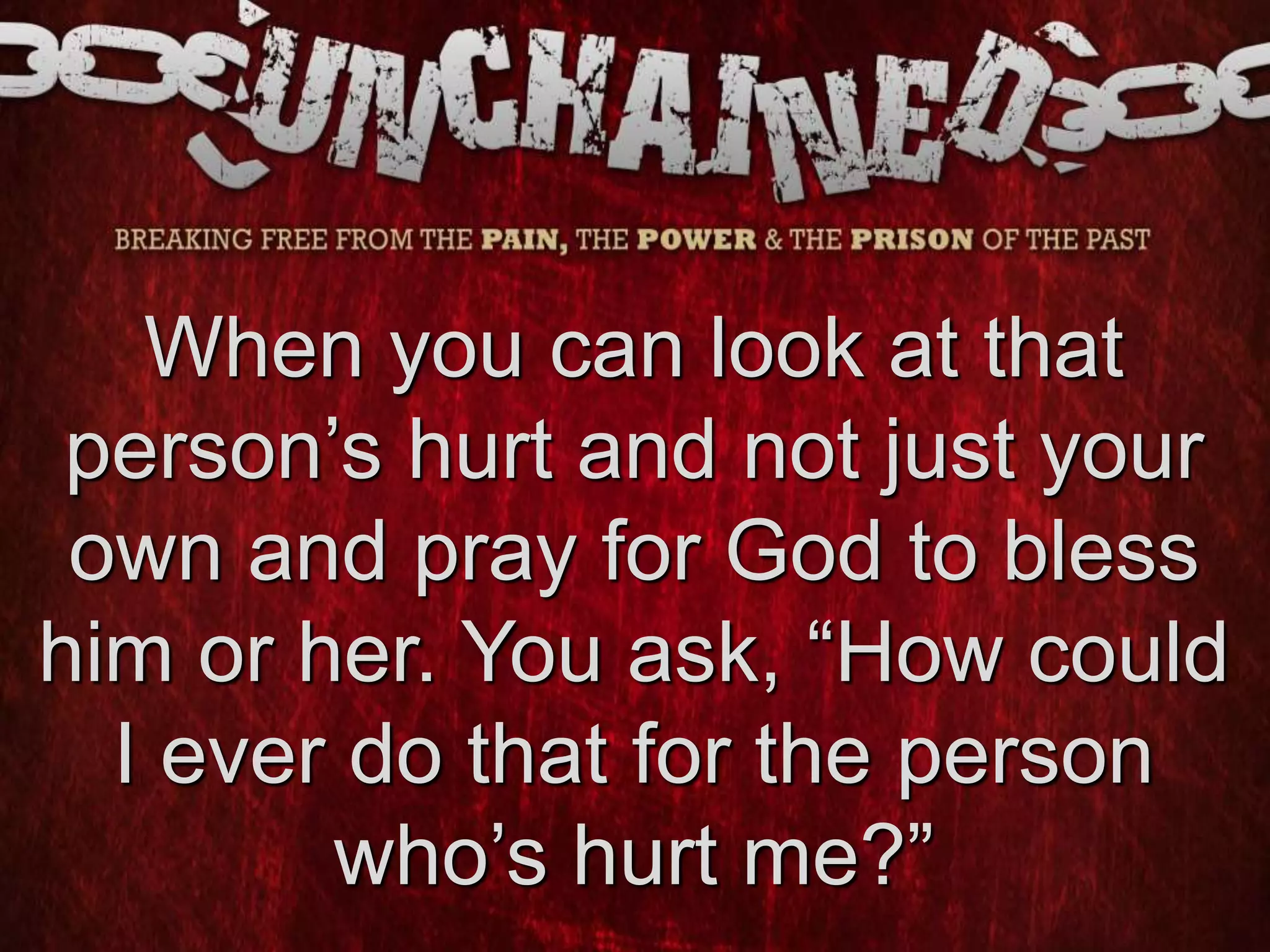 When you can look at that
person’s hurt and not just your
own and pray for God to bless
him or her. You ask, “How could
I ever do that for the person
who’s hurt me?”
 