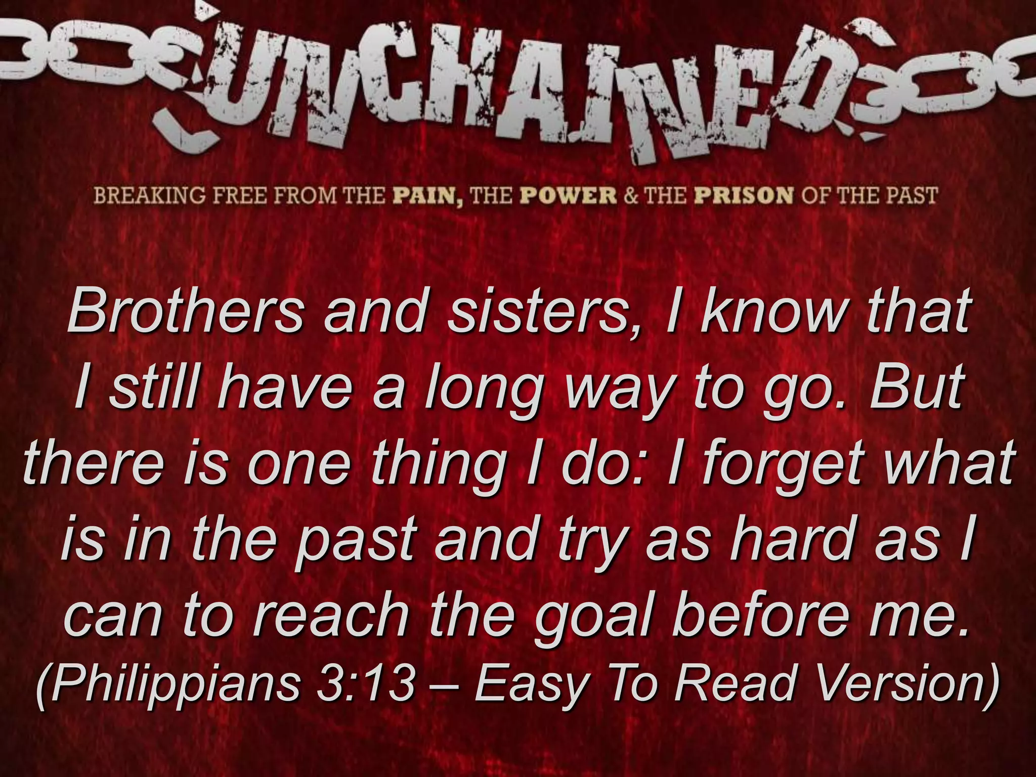 Brothers and sisters, I know that
I still have a long way to go. But
there is one thing I do: I forget what
is in the past and try as hard as I
can to reach the goal before me.
(Philippians 3:13 – Easy To Read Version)
 