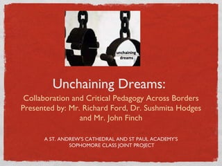 Unchaining Dreams:
 Collaboration and Critical Pedagogy Across Borders
Presented by: Mr. Richard Ford, Dr. Sushmita Hodges
                 and Mr. John Finch

      A ST. ANDREW’S CATHEDRAL AND ST PAUL ACADEMY’S
               SOPHOMORE CLASS JOINT PROJECT
 