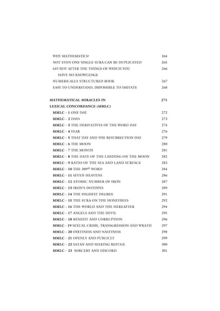 WHY MATHEMATICS?                                  264
 NOT EVEN ONE SINGLE SURA CAN BE DUPLICATED        265
 GO NOT AFTER THE THINGS OF WHICH YOU              266
   HAVE NO KNOWLEDGE
 NUMERICALLY STRUCTURED BOOK                       267
 EASY TO UNDERSTAND, IMPOSSIBLE TO IMITATE         268


MATHEMATICAL MIRACLES IN                           271
LEXICAL CONCORDANCE (MMLC)
 MMLC - 1 ONE DAY                                  272
 MMLC - 2 DAYS                                     273
 MMLC - 3 THE DERIVATIVES OF THE WORD DAY          274
 MMLC - 4 YEAR                                     276
 MMLC - 5 THAT DAY AND THE RESURRECTION DAY        279
 MMLC - 6 THE MOON                                 280
 MMLC - 7 THE MONTH                                281
 MMLC - 8 THE DATE OF THE LANDING ON THE MOON      282
 MMLC - 9 RATIO OF THE SEA AND LAND SURFACE        283
 MMLC - 10 THE 309th WORD                          284
 MMLC - 11 SEVEN HEAVENS                           286
 MMLC - 12 ATOMIC NUMBER OF IRON                   287
 MMLC - 13 IRON’S ISOTOPES                         289
 MMLC - 14 THE HIGHEST DEGREE                      291
 MMLC - 15 THE SURA ON THE HONEYBEES               292
 MMLC - 16 THE WORLD AND THE HEREAFTER             294
 MMLC - 17 ANGELS AND THE DEVIL                    295
 MMLC - 18 BENEFIT AND CORRUPTION                  296
 MMLC - 19 SEXUAL CRIME, TRANSGRESSION AND WRATH   297
 MMLC - 20 DIRTINESS AND NASTINESS                 298
 MMLC - 21 OPENLY AND PUBLICLY                     299
 MMLC - 22 SATAN AND SEEKING REFUGE                300
 MMLC - 23 SORCERY AND DISCORD                     301
 