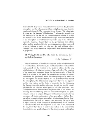 HEAVENS NOT SUPPORTED BY PILLARS



itational field, they would pursue their travel in space. So, both the
atmosphere and the balances established took place at a stage after the
creation of the earth. The expression in the Quran, “He raised the
sky, and set the balance” (55-Gracious, 7) is in perfect accord with
the formation of the sky and the establishment of balance in it after
the creation of the world. The formation of gas molecules in the form
of the atmosphere and its fixation was possible only by the establish-
ment of a balance, a balance between the gravitational force of the
sphere and the speed at which the gas molecules travel. God contrived
a precise balance in order to raise the sky high without pillars.
However, this design had to be coupled with what was necessary for
its perpetuity.

   41- Verily, God is the One who holds the heavens and the
   earth, lest they cease.
                                       35-The Originator, 41

   The establishment of this balance depends on the synchronization
of a variety of data. For instance, the heat balance of the surface of the
earth depends on the position of the earth in relation to the sun,
which, in turn, will affect the motion of gas molecules. The rotation
of the earth is an important factor for the homogeneity of heat. If
there is an increase in this speed, the atmosphere will scatter; if, on the
other hand, this speed slows down, the homogeneity will be upset, for
the atmosphere will be absorbed by the soil. For the maintenance of
the atmosphere, the difference in temperature between the equator
and the polar regions and the chains of mountains like the Himalayas,
the Taurus Mountains and the Alps that forestall the terrible conse-
quences that air currents would generate are also important. The
chain of mountains contributes to the preservation of the balance by
blocking the winds blowing upon the surface of our sphere and gath-
ering the cold air at heights. The gases in the atmosphere also play an
important role in the maintenance of the atmosphere. Carbon diox-
ide, whose proportion in the atmosphere is insignificant, has the func-
tion of covering the earth as a blanket, thus preventing the loss of heat
at night. From the raison d’être of the mountain range to the creation
of carbon dioxide, from the magnitude of the earth to the position of
the sun, from the balance of heat on the surface of the earth to the
characteristics and speeds of gases in the atmosphere, everything has


                                   101
 