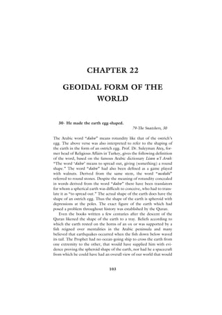 CHAPTER 22

     GEOIDAL FORM OF THE
                          WORLD


   30- He made the earth egg-shaped.
                                               79-The Snatchers, 30

The Arabic word “dahw” means rotundity like that of the ostrich’s
egg. The above verse was also interpreted to refer to the shaping of
the earth in the form of an ostrich egg. Prof. Dr. Suleyman Ateﬂ, for-
mer head of Religious Affairs in Turkey, gives the following definition
of the word, based on the famous Arabic dictionary Lisan u’l Arab:
“The word ‘dahw’ means to spread out, giving (something) a round
shape.” The word “dahw” had also been defined as a game played
with walnuts. Derived from the same stem, the word “medahi”
referred to round stones. Despite the meaning of rotundity concealed
in words derived from the word “dahw” there have been translators
for whom a spherical earth was difficult to conceive, who had to trans-
late it as “to spread out.” The actual shape of the earth does have the
shape of an ostrich egg. Thus the shape of the earth is spheroid with
depressions at the poles. The exact figure of the earth which had
posed a problem throughout history was established by the Quran.
    Even the books written a few centuries after the descent of the
Quran likened the shape of the earth to a tray. Beliefs according to
which the earth rested on the horns of an ox or was supported by a
fish reigned over mentalities in the Arabic peninsula and many
believed that earthquakes occurred when the fish down below waved
its tail. The Prophet had no ocean-going ship to cross the earth from
one extremity to the other, that would have supplied him with evi-
dence proving the spheroid shape of the earth, nor had he a spacecraft
from which he could have had an overall view of our world that would


                                 103
 