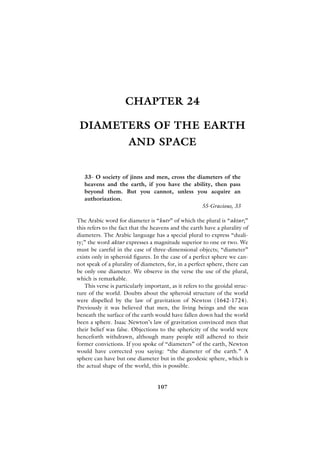 CHAPTER 24

 DIAMETERS OF THE EARTH
                      AND SPACE


   33- O society of jinns and men, cross the diameters of the
   heavens and the earth, if you have the ability, then pass
   beyond them. But you cannot, unless you acquire an
   authorization.
                                               55-Gracious, 33

The Arabic word for diameter is “kutr” of which the plural is “aktar;”
this refers to the fact that the heavens and the earth have a plurality of
diameters. The Arabic language has a special plural to express “duali-
ty;” the word aktar expresses a magnitude superior to one or two. We
must be careful in the case of three-dimensional objects; “diameter”
exists only in spheroid figures. In the case of a perfect sphere we can-
not speak of a plurality of diameters, for, in a perfect sphere, there can
be only one diameter. We observe in the verse the use of the plural,
which is remarkable.
   This verse is particularly important, as it refers to the geoidal struc-
ture of the world. Doubts about the spheroid structure of the world
were dispelled by the law of gravitation of Newton (1642-1724).
Previously it was believed that men, the living beings and the seas
beneath the surface of the earth would have fallen down had the world
been a sphere. Isaac Newton’s law of gravitation convinced men that
their belief was false. Objections to the sphericity of the world were
henceforth withdrawn, although many people still adhered to their
former convictions. If you spoke of “diameters” of the earth, Newton
would have corrected you saying: “the diameter of the earth.” A
sphere can have but one diameter but in the geodesic sphere, which is
the actual shape of the world, this is possible.


                                   107
 