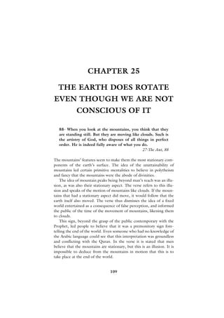 CHAPTER 25

  THE EARTH DOES ROTATE
EVEN THOUGH WE ARE NOT
             CONSCIOUS OF IT

   88- When you look at the mountains, you think that they
   are standing still. But they are moving like clouds. Such is
   the artistry of God, who disposes of all things in perfect
   order. He is indeed fully aware of what you do.
                                                 27-The Ant, 88

The mountains’ features seem to make them the most stationary com-
ponents of the earth’s surface. The idea of the unattainability of
mountains led certain primitive mentalities to believe in polytheism
and fancy that the mountains were the abode of divinities.
    The idea of mountain peaks being beyond man’s reach was an illu-
sion, as was also their stationary aspect. The verse refers to this illu-
sion and speaks of the motion of mountains like clouds. If the moun-
tains that had a stationary aspect did move, it would follow that the
earth itself also moved. The verse thus dismisses the idea of a fixed
world entertained as a consequence of false perception, and informed
the public of the time of the movement of mountains, likening them
to clouds.
    This sign, beyond the grasp of the public contemporary with the
Prophet, led people to believe that it was a premonitory sign fore-
telling the end of the world. Even someone who had no knowledge of
the Arabic language could see that this interpretation was groundless
and conflicting with the Quran. In the verse it is stated that men
believe that the mountains are stationary, but this is an illusion. It is
impossible to deduce from the mountains in motion that this is to
take place at the end of the world.


                                  109
 