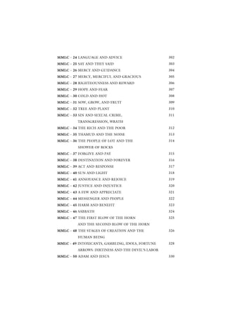 MMLC - 24 LANGUAGE AND ADVICE                      302
MMLC - 25 SAY AND THEY SAID                        303
MMLC - 26 MERCY AND GUIDANCE                       304
MMLC - 27 MERCY, MERCIFUL AND GRACIOUS             305
MMLC - 28 RIGHTEOUSNESS AND REWARD                 306
MMLC - 29 HOPE AND FEAR                            307
MMLC - 30 COLD AND HOT                             308
MMLC - 31 SOW, GROW, AND FRUIT                     309
MMLC - 32 TREE AND PLANT                           310
MMLC - 33 SIN AND SEXUAL CRIME,                    311
         TRANSGRESSION, WRATH
MMLC - 34 THE RICH AND THE POOR                    312
MMLC - 35 THAMUD AND THE NOISE                     313
MMLC - 36 THE PEOPLE OF LOT AND THE                314
         SHOWER OF ROCKS
MMLC - 37 FORGIVE AND PAY                          315
MMLC - 38 DESTINATION AND FOREVER                  316
MMLC - 39 ACT AND RESPONSE                         317
MMLC - 40 SUN AND LIGHT                            318
MMLC - 41 ANNOYANCE AND REJOICE                    319
MMLC - 42 JUSTICE AND INJUSTICE                    320
MMLC - 43 A FEW AND APPRECIATE                     321
MMLC - 44 MESSENGER AND PEOPLE                     322
MMLC - 45 HARM AND BENEFIT                         323
MMLC - 46 SABBATH                                  324
MMLC - 47 THE FIRST BLOW OF THE HORN               325
         AND THE SECOND BLOW OF THE HORN
MMLC - 48 THE STAGES OF CREATION AND THE           326
         HUMAN BEING
MMLC - 49 INTOXICANTS, GAMBLING, IDOLS, FORTUNE    328
         ARROWS: DIRTINESS AND THE DEVIL’S LABOR
MMLC - 50 ADAM AND JESUS                           330
 