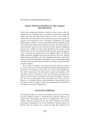 THE QURAN: UNCHALLENGEABLE MIRACLE




       WHAT WOULD HAPPEN IF THE EARTH
                DID ROTATE?

These false assumptions deduced during the first century after the
Prophet may be condoned after we read the commentaries of Sheikh
Abdul Aziz Bin Baz from Saudi Arabia. As late as the 1970s, he
claimed that the earth did not move and that anyone who asserted the
contrary was considered to have committed a blasphemy. The Saudi
Sheikh spoke as follows: “Anyone who thinks otherwise would be consid-
ered to have gone astray and be called on to repent. If he does repent, so
much the better, if not, he will be declared to have uttered a blasphemy
and be put to death, his estate being forfeited by the treasury of the
Muslim State. If the earth rotated as they asserted, lands, mountains,
trees, rivers and seas would turn into an absolute chaos. The Western
lands would have changed directions and shifted to the East. And the
Eastern lands would shift to the West changing the direction of the K›bla
(Mecca), henceforth impossible to determine. As none of these happenings
are observed, the assertion that the world is in motion is a false statement
for many reasons.”
    We see that the opinions entertained about the stationary charac-
ter of the earth were so firm that bigoted theologians disregarding the
revelations of the Quran could utter that anyone who thought that
the earth moved had to be subjected to capital punishment in the
twentieth century! The Quran is full of miraculous revelations, but
there is no end to the lies concocted in the name of religion. The peo-
ple who took as their guide such concoctions and merely read the
Quran as a textbook without understanding its meaning have done
the greatest harm to religion. One must understand the reliability of
the Quran and avoid all superstitions.


                      GALILEO’S ORDEAL

Though historically it is a rare and anecdotal reaction and not shared
by many Muslim scholars, I mentioned the bigoted reaction of a
scholar who railed against the idea of a rotating earth. The case of
Galileo, however, is known all over the world. Galileo was an Italian
astronomer and physicist, one of the founders of modern science; he
believed that the universe was created by God. His empirical and


                                   110
 