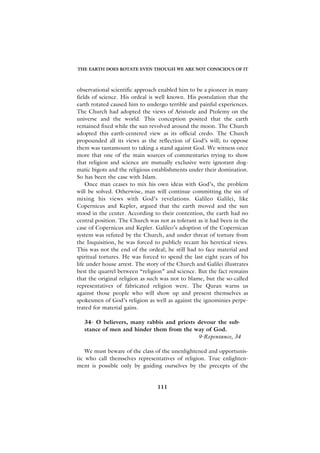 THE EARTH DOES ROTATE EVEN THOUGH WE ARE NOT CONSCIOUS OF IT



observational scientific approach enabled him to be a pioneer in many
fields of science. His ordeal is well known. His postulation that the
earth rotated caused him to undergo terrible and painful experiences.
The Church had adopted the views of Aristotle and Ptolemy on the
universe and the world. This conception posited that the earth
remained fixed while the sun revolved around the moon. The Church
adopted this earth-centered view as its official credo. The Church
propounded all its views as the reflection of God’s will; to oppose
them was tantamount to taking a stand against God. We witness once
more that one of the main sources of commentaries trying to show
that religion and science are mutually exclusive were ignorant dog-
matic bigots and the religious establishments under their domination.
So has been the case with Islam.
    Once man ceases to mix his own ideas with God’s, the problem
will be solved. Otherwise, man will continue committing the sin of
mixing his views with God’s revelations. Galileo Galilei, like
Copernicus and Kepler, argued that the earth moved and the sun
stood in the center. According to their contention, the earth had no
central position. The Church was not as tolerant as it had been in the
case of Copernicus and Kepler. Galileo’s adoption of the Copernican
system was refuted by the Church, and under threat of torture from
the Inquisition, he was forced to publicly recant his heretical views.
This was not the end of the ordeal; he still had to face material and
spiritual tortures. He was forced to spend the last eight years of his
life under house arrest. The story of the Church and Galilei illustrates
best the quarrel between “religion” and science. But the fact remains
that the original religion as such was not to blame, but the so-called
representatives of fabricated religion were. The Quran warns us
against those people who will show up and present themselves as
spokesmen of God’s religion as well as against the ignominies perpe-
trated for material gains.

   34- O believers, many rabbis and priests devour the sub-
   stance of men and hinder them from the way of God.
                                            9-Repentance, 34

    We must beware of the class of the unenlightened and opportunis-
tic who call themselves representatives of religion. True enlighten-
ment is possible only by guiding ourselves by the precepts of the


                                 111
 
