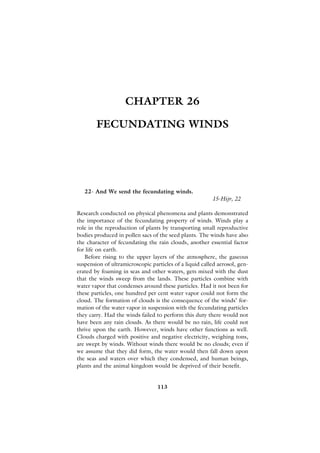 CHAPTER 26

        FECUNDATING WINDS




   22- And We send the fecundating winds.
                                                         15-Hijr, 22

Research conducted on physical phenomena and plants demonstrated
the importance of the fecundating property of winds. Winds play a
role in the reproduction of plants by transporting small reproductive
bodies produced in pollen sacs of the seed plants. The winds have also
the character of fecundating the rain clouds, another essential factor
for life on earth.
   Before rising to the upper layers of the atmosphere, the gaseous
suspension of ultramicroscopic particles of a liquid called aerosol, gen-
erated by foaming in seas and other waters, gets mixed with the dust
that the winds sweep from the lands. These particles combine with
water vapor that condenses around these particles. Had it not been for
these particles, one hundred per cent water vapor could not form the
cloud. The formation of clouds is the consequence of the winds’ for-
mation of the water vapor in suspension with the fecundating particles
they carry. Had the winds failed to perform this duty there would not
have been any rain clouds. As there would be no rain, life could not
thrive upon the earth. However, winds have other functions as well.
Clouds charged with positive and negative electricity, weighing tons,
are swept by winds. Without winds there would be no clouds; even if
we assume that they did form, the water would then fall down upon
the seas and waters over which they condensed, and human beings,
plants and the animal kingdom would be deprived of their benefit.


                                  113
 