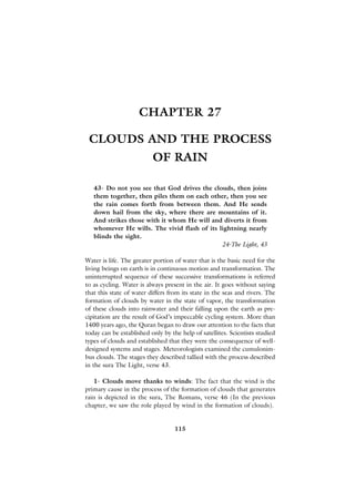 CHAPTER 27

 CLOUDS AND THE PROCESS
                          OF RAIN

   43- Do not you see that God drives the clouds, then joins
   them together, then piles them on each other, then you see
   the rain comes forth from between them. And He sends
   down hail from the sky, where there are mountains of it.
   And strikes those with it whom He will and diverts it from
   whomever He wills. The vivid flash of its lightning nearly
   blinds the sight.
                                              24-The Light, 43

Water is life. The greater portion of water that is the basic need for the
living beings on earth is in continuous motion and transformation. The
uninterrupted sequence of these successive transformations is referred
to as cycling. Water is always present in the air. It goes without saying
that this state of water differs from its state in the seas and rivers. The
formation of clouds by water in the state of vapor, the transformation
of these clouds into rainwater and their falling upon the earth as pre-
cipitation are the result of God’s impeccable cycling system. More than
1400 years ago, the Quran began to draw our attention to the facts that
today can be established only by the help of satellites. Scientists studied
types of clouds and established that they were the consequence of well-
designed systems and stages. Meteorologists examined the cumulonim-
bus clouds. The stages they described tallied with the process described
in the sura The Light, verse 43.

   1- Clouds move thanks to winds: The fact that the wind is the
primary cause in the process of the formation of clouds that generates
rain is depicted in the sura, The Romans, verse 46 (In the previous
chapter, we saw the role played by wind in the formation of clouds).


                                   115
 