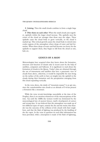 THE QURAN: UNCHALLENGEABLE MIRACLE



    2- Joining: Then the small clouds combine to form a single large
cloud.
    3- Piles them on each other: When the small clouds join togeth-
er, updrafts within the larger cloud increase. The updrafts near the
center of the cloud are stronger than those near the edges. These
updrafts cause the cloud body to grow vertically, so the cloud is
stacked up. This vertical growth causes the cloud body to stretch into
cooler regions of the atmosphere where drops of water and hail for-
mulate. When these drops of water and hail become too heavy for the
updrafts to support them, they begin to fall from the cloud as rain,
hail, etc.


                     GENIUS OF A MAN?

Meteorologists have acquired what they know about the formation,
structure and function of clouds only in recent years by the help of
satellites, computers and balloons. It is significant to read about the
formation of clouds in the Quran. Today’s data are obtained through
the use of instruments and satellites that have a panoramic view of
clouds from above, otherwise, it would be impossible for men living
on the surface of the earth to have an insight into the updraft in the
clouds during their formation and the precipitation emerging from
this cloud expanding vertically.

   In the verse above, the simile of “mountain masses” is an apt one,
since the cumulonimbus rain clouds at an altitude of 5-6 km present
a formation like a mountain.

   While the verse reveals knowledge unavailable at the time of the
Prophet, there is no mention whatsoever of the misconceptions of the
time. Up until the 1600s the western world was dominated by the
meteorological lore of ancient Greece, itself a hotchpotch of correct
and wrong data. It was believed that the atmosphere was made up of
two different types of vapor, namely the dry and the moist; that thun-
der was the outcome of the collision of dry clouds with their neigh-
bors, and that the flash of lighting was produced by the kindling of
the dry vapor. In the verse in question no such false information has
been provided, while a description is made of the flash of lightning,


                                 116
 