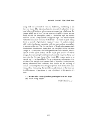 CLOUDS AND THE PROCESS OF RAIN



along with the downfall of rain and hailstones, establishing a link
between them. The lightning flash in atmospheric electricity is the
total observed luminous phenomena accompanying a lightning dis-
charge, which is a series of electric processes by which change is trans-
ferred within the atmosphere along a channel of high ion density
between electric charge centers of opposite sign. The water droplets
within the clouds are a source of electricity. The water droplets falling
down as a result of gravitation break down into yet smaller droplets
with positively charged electricity while the surrounding atmosphere
is negatively charged. The electric charge of droplets increases at each
division into smaller units. Along with the emergence of the electrical
charge as a consequence of disintegration of water droplets, the ice
crystals at the upper portion of the cloud gain positive electricity
charge, thus separating from the atmosphere with negative charge and
increasing the electrical charge of the cloud. This process results in an
electric arc, i.e., a flash of light. The verse draws attention to the con-
nection of the precipitation with the flash of lightning, leaving out the
wrong information that attributes this process to the kindling of
clouds. Describing the meteorological process that creates rain accu-
rately, while eliminating the false ideas predominant at the time suc-
cessfully, cannot be explained as pure coincidence or the genius of a
man.

   12- It is He who shows you the lightning for fear and hope,
   and raises heavy clouds.
                                           13-The Thunder, 12




                                   117
 