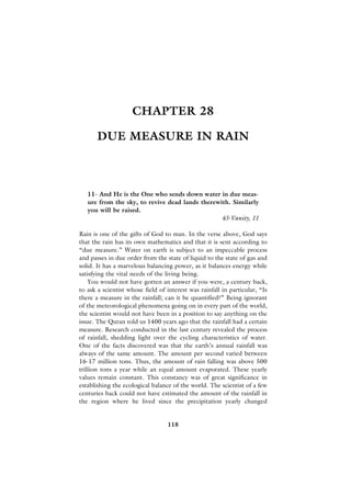 CHAPTER 28

       DUE MEASURE IN RAIN



   11- And He is the One who sends down water in due meas-
   ure from the sky, to revive dead lands therewith. Similarly
   you will be raised.
                                                 43-Vanity, 11

Rain is one of the gifts of God to man. In the verse above, God says
that the rain has its own mathematics and that it is sent according to
“due measure.” Water on earth is subject to an impeccable process
and passes in due order from the state of liquid to the state of gas and
solid. It has a marvelous balancing power, as it balances energy while
satisfying the vital needs of the living being.
    You would not have gotten an answer if you were, a century back,
to ask a scientist whose field of interest was rainfall in particular, “Is
there a measure in the rainfall; can it be quantified?” Being ignorant
of the meteorological phenomena going on in every part of the world,
the scientist would not have been in a position to say anything on the
issue. The Quran told us 1400 years ago that the rainfall had a certain
measure. Research conducted in the last century revealed the process
of rainfall, shedding light over the cycling characteristics of water.
One of the facts discovered was that the earth’s annual rainfall was
always of the same amount. The amount per second varied between
16-17 million tons. Thus, the amount of rain falling was above 500
trillion tons a year while an equal amount evaporated. These yearly
values remain constant. This constancy was of great significance in
establishing the ecological balance of the world. The scientist of a few
centuries back could not have estimated the amount of the rainfall in
the region where he lived since the precipitation yearly changed


                                  118
 
