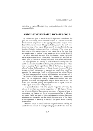 DUE MEASURE IN RAIN



according to region. He might have concluded, therefore, that rain is
not quantifiable.


  CALCULATIONS RELATED TO WATER CYCLE

The rainfall and cycle of water involve complicated calculations. To
give you an example, researchers were curious to know the reason for
the maximum temperature of the upper portion of the tropical ozone
layer which was maximum 28 degrees Celsius, despite the sun’s con-
tinual warming of the water. Their research produced the following
finding: the factor that prevented the overheating of the ozone layer
in warmer regions was not merely water vapor, but at the same time
the shadow cast by clouds. In the shade, the temperature dropped.
The shield prevented the earth from overheating. Water vapor also
exerts a greenhouse effect. Along with carbon dioxide, methane and
other gases, it creates an invisible insulation layer in the atmosphere.
This layer prevents the totality of every radiation coming down on
earth under normal conditions from getting lost in the space where
cold is reigning. Water vapor forms 60% of the “natural greenhouse
effect,” making the basic climate of the earth relatively warm. All these
things are finely calculated; we can gain an insight into this if we
examine the greenhouse clouds revolving around the planet Venus.
The dense clouds muffle it, so that only half of the sun’s rays reach it.
The quantity of 97% carbon dioxide there creates a super greenhouse
effect and the temperature rises up to 500 degrees Celsius. This tem-
perature far exceeds the temperature range in which man can live. The
water cycle on earth, passing through the states of liquid, cloud and
water vapor, is calculated with precision.
    In contradistinction with the general properties of water, the
clouds do not freeze, even at a temperature of - 30 degrees Celsius.
As it is stated in the Quran, there are masses of clouds as large as
mountains, but they do not freeze into mountains of ice to fall upon
the earth. Had it not been for this precise calculation in the formation
of clouds and the rainfall and for the ideal arrangement of the chem-
ical composition of water by its Creator, the system would certainly
not function.
    When we throw an object of a few kilograms from a balcony, we
can follow its descent. If we empty a large pan full of water from the


                                  119
 