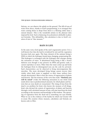 THE QURAN: UNCHALLENGEABLE MIRACLE



balcony, we can observe the splash on the ground. The fall of tons of
water from above, thanks to God’s programming, is so arranged that
water coming down in drops from above is a blessing rather than a
natural disaster. This is the wonderful artistry in the physical rules
imposed by God. Such a balancing of acceleration is definable in phys-
ical formulas. This definability, this calculation is due to God’s cre-
ation of rain in “due measure.”


                          RAIN IS LIFE

In the same verse, God speaks of the rain’s regenerative power. It is a
well-known fact that dry land is revitalized by rain and the vegetation
becomes lush once again. The basic element of the animate being is
DNA in which the hydrogen bonds keep changing, perpetuating life.
This hydrogen is exchanged with the hydrogen that emerges during
the ionization of water. A dehydrated living being is like a frozen
skeleton even though it may preserve its DNA and genetic code; it
cannot reproduce or move. Only when the water comes up and lends
the hydrogen from its disintegrated ions can the code be activated.
Such characteristics can be observed in living microorganisms like
microbes. The more developed living beings cannot recover their
vitality when fresh water is supplied, as their tissue surfaces have
already deteriorated. Rain is thus the source of regeneration of plants
and bacteria. The last sentence of the verse that reads: “Similarly you
will be raised” evokes the following association in our mind: God
sends down rain in predetermined amounts, by which plants and bac-
teria that are near death are resuscitated. The rising of man from the
dead is no problem for God, who knows the measure of all things.
God, who devised the system of regeneration of plants and bacteria
through a well-calculated amount of rain, will raise man from the dead
according to the measures and knowledge in His wisdom. The sprout-
ing of vegetation from the dead soil is something our eyes behold.
What we see is the evidence of the facility by which our Creator will
re-create His creation whose measure, calculation and formula are
known only to Him.




                                 120
 