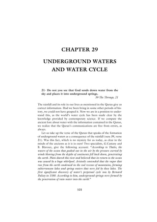 CHAPTER 29

    UNDERGROUND WATERS
            AND WATER CYCLE


   21- Do not you see that God sends down water from the
   sky and places it into underground springs.
                                           39-The Throngs, 21

The rainfall and its role in our lives as mentioned in the Quran give us
correct information. Had we been living in some other periods of his-
tory, we could not have grasped it. Now we are in a position to under-
stand this, as the world’s water cycle has been made clear by the
knowledge provided by contemporary science. If we compare the
ancient lore about water with the information contained in the Quran,
we realize that the Quran’s communications are free from errors, as
always.
    Let us take up the verse of the Quran that speaks of the formation
of underground waters as a consequence of the rainfall (sura 39, verse
21). Was this fact, which is no mystery for us today, as clear in the
minds of the ancients as it is in ours? Two specialists, G.Castany and
B. Blavoux, give the following account: “According to Thales, the
waters of the ocean that gushed out in the air by the pressure exerted by
winds blowing from the depths of continents fell back down, penetrating
the earth. Plato shared this view and believed that its return to the ocean
was caused by a huge whirlpool. Aristotle contended that the vapor that
rose from the earth condensed in the cool recesses of mountains, forming
subterranean lakes and spring waters that were fed by these lakes. The
first significant discovery of water’s perpetual cycle was by Bernard
Palissy in 1580. According to him, underground springs were formed by
the penetration of rain water into the earth.”


                                   121
 