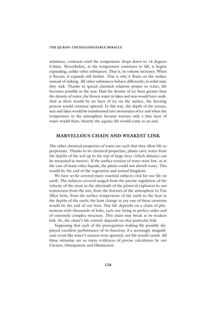 THE QURAN: UNCHALLENGEABLE MIRACLE



substance, contracts until the temperature drops down to +4 degrees
Celsius. Nevertheless, as the temperature continues to fall, it begins
expanding, unlike other substances. That is, its volume increases. When
it freezes, it expands still further. That is why it floats on the surface
instead of sinking. All other substances behave differently; in solid state
they sink. Thanks to special chemical relations proper to water, life
becomes possible in the seas. Had the density of ice been greater than
the density of water, the frozen water in lakes and seas would have sunk.
And as there would be no layer of ice on the surface, the freezing
process would continue upward. In this way, the depth of the oceans,
seas and lakes would be transformed into mountains of ice and when the
temperature in the atmosphere became warmer only a thin layer of
water would thaw; thereby the aquatic life would come to an end.


    MARVELLOUS CHAIN AND WEAKEST LINK

The other chemical properties of water are such that they allow life to
perpetuate. Thanks to its chemical properties, plants carry water from
the depths of the soil up to the top of large trees (which distance can
be measured in meters). If the surface tension of water were low, as in
the case of many other liquids, the plants could not absorb water. This
would be the end of the vegetation and animal kingdom.
   We have so far covered many essential subjects vital for our life on
earth. The subjects covered ranged from the precise regulation of the
velocity of the atom in the aftermath of the primeval explosion to our
remoteness from the sun, from the features of the atmosphere to Van
Allen belts, from the surface temperature of the earth to the heat in
the depths of the earth; the least change in any one of these creations
would be the end of our lives. Our life depends on a chain of phe-
nomena with thousands of links, each one being in perfect order and
of extremely complex structure. This chain may break at its weakest
link. So, the chain’s life entirely depends on that particular link.
   Supposing that each of the prerequisites making life possible dis-
played excellent performance of its function; if a seemingly insignifi-
cant event like water’s tension were ignored, our life would vanish. All
these minutiae are so many evidences of precise calculation by our
Creator, Omnipotent and Omniscient.




                                   124
 
